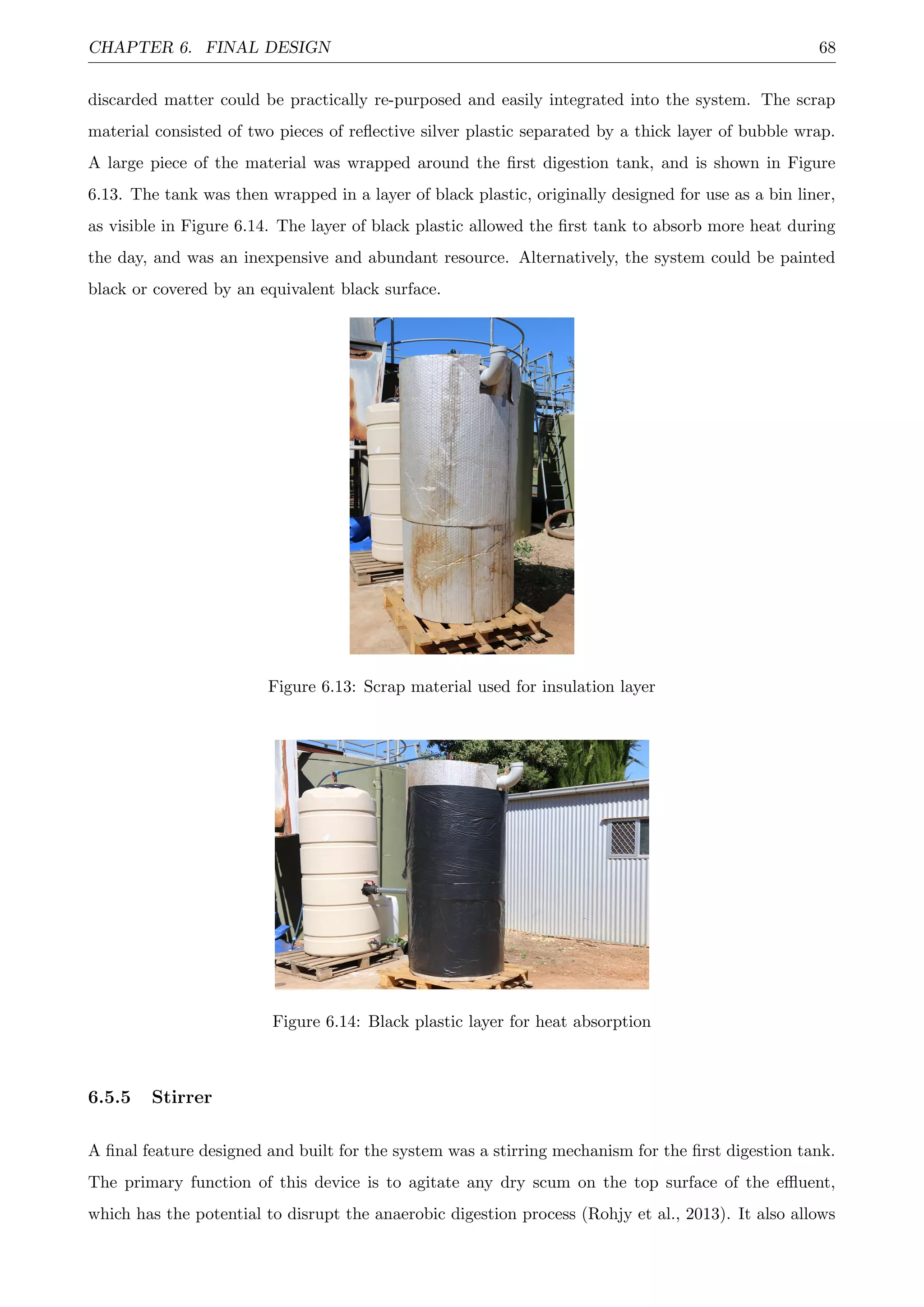 CHAPTER 6. FINAL DESIGN 68
discarded matter could be practically re-purposed and easily integrated into the system. The scrap
material consisted of two pieces of reﬂective silver plastic separated by a thick layer of bubble wrap.
A large piece of the material was wrapped around the ﬁrst digestion tank, and is shown in Figure
6.13. The tank was then wrapped in a layer of black plastic, originally designed for use as a bin liner,
as visible in Figure 6.14. The layer of black plastic allowed the ﬁrst tank to absorb more heat during
the day, and was an inexpensive and abundant resource. Alternatively, the system could be painted
black or covered by an equivalent black surface.
Figure 6.13: Scrap material used for insulation layer
Figure 6.14: Black plastic layer for heat absorption
6.5.5 Stirrer
A ﬁnal feature designed and built for the system was a stirring mechanism for the ﬁrst digestion tank.
The primary function of this device is to agitate any dry scum on the top surface of the eﬄuent,
which has the potential to disrupt the anaerobic digestion process (Rohjy et al., 2013). It also allows
 