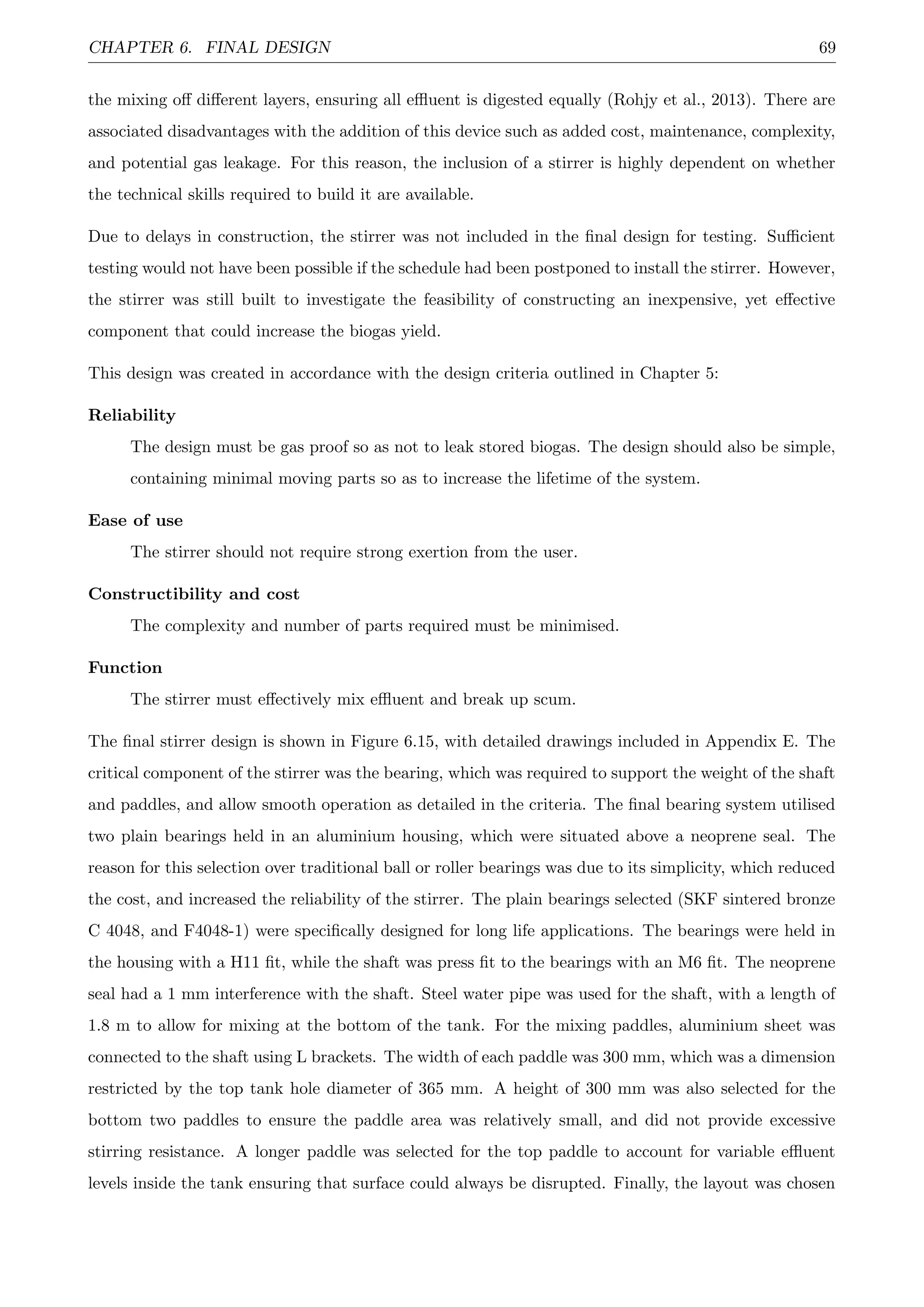 CHAPTER 6. FINAL DESIGN 69
the mixing oﬀ diﬀerent layers, ensuring all eﬄuent is digested equally (Rohjy et al., 2013). There are
associated disadvantages with the addition of this device such as added cost, maintenance, complexity,
and potential gas leakage. For this reason, the inclusion of a stirrer is highly dependent on whether
the technical skills required to build it are available.
Due to delays in construction, the stirrer was not included in the ﬁnal design for testing. Suﬃcient
testing would not have been possible if the schedule had been postponed to install the stirrer. However,
the stirrer was still built to investigate the feasibility of constructing an inexpensive, yet eﬀective
component that could increase the biogas yield.
This design was created in accordance with the design criteria outlined in Chapter 5:
Reliability
The design must be gas proof so as not to leak stored biogas. The design should also be simple,
containing minimal moving parts so as to increase the lifetime of the system.
Ease of use
The stirrer should not require strong exertion from the user.
Constructibility and cost
The complexity and number of parts required must be minimised.
Function
The stirrer must eﬀectively mix eﬄuent and break up scum.
The ﬁnal stirrer design is shown in Figure 6.15, with detailed drawings included in Appendix E. The
critical component of the stirrer was the bearing, which was required to support the weight of the shaft
and paddles, and allow smooth operation as detailed in the criteria. The ﬁnal bearing system utilised
two plain bearings held in an aluminium housing, which were situated above a neoprene seal. The
reason for this selection over traditional ball or roller bearings was due to its simplicity, which reduced
the cost, and increased the reliability of the stirrer. The plain bearings selected (SKF sintered bronze
C 4048, and F4048-1) were speciﬁcally designed for long life applications. The bearings were held in
the housing with a H11 ﬁt, while the shaft was press ﬁt to the bearings with an M6 ﬁt. The neoprene
seal had a 1 mm interference with the shaft. Steel water pipe was used for the shaft, with a length of
1.8 m to allow for mixing at the bottom of the tank. For the mixing paddles, aluminium sheet was
connected to the shaft using L brackets. The width of each paddle was 300 mm, which was a dimension
restricted by the top tank hole diameter of 365 mm. A height of 300 mm was also selected for the
bottom two paddles to ensure the paddle area was relatively small, and did not provide excessive
stirring resistance. A longer paddle was selected for the top paddle to account for variable eﬄuent
levels inside the tank ensuring that surface could always be disrupted. Finally, the layout was chosen
 