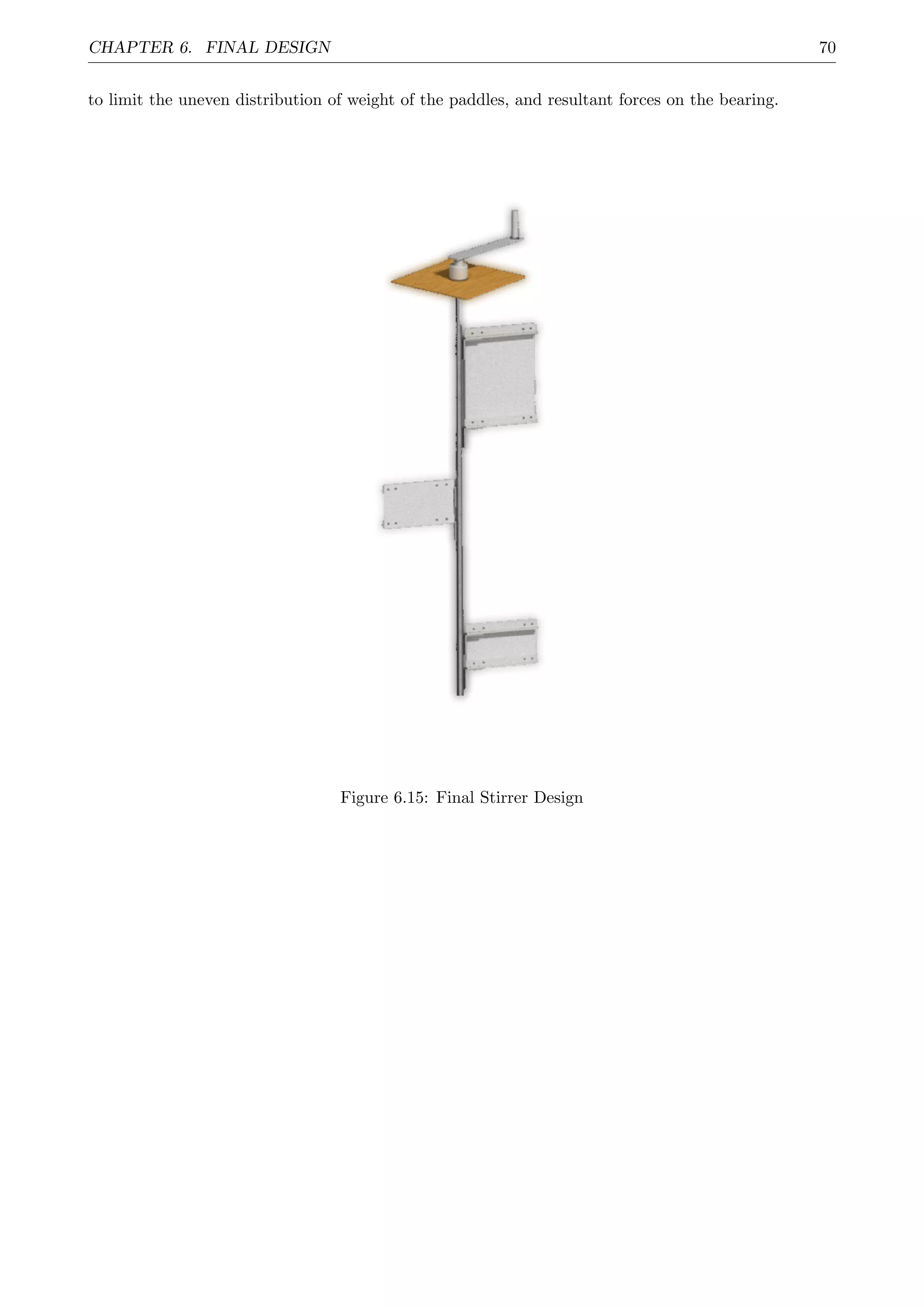 CHAPTER 6. FINAL DESIGN 70
to limit the uneven distribution of weight of the paddles, and resultant forces on the bearing.
Figure 6.15: Final Stirrer Design
 