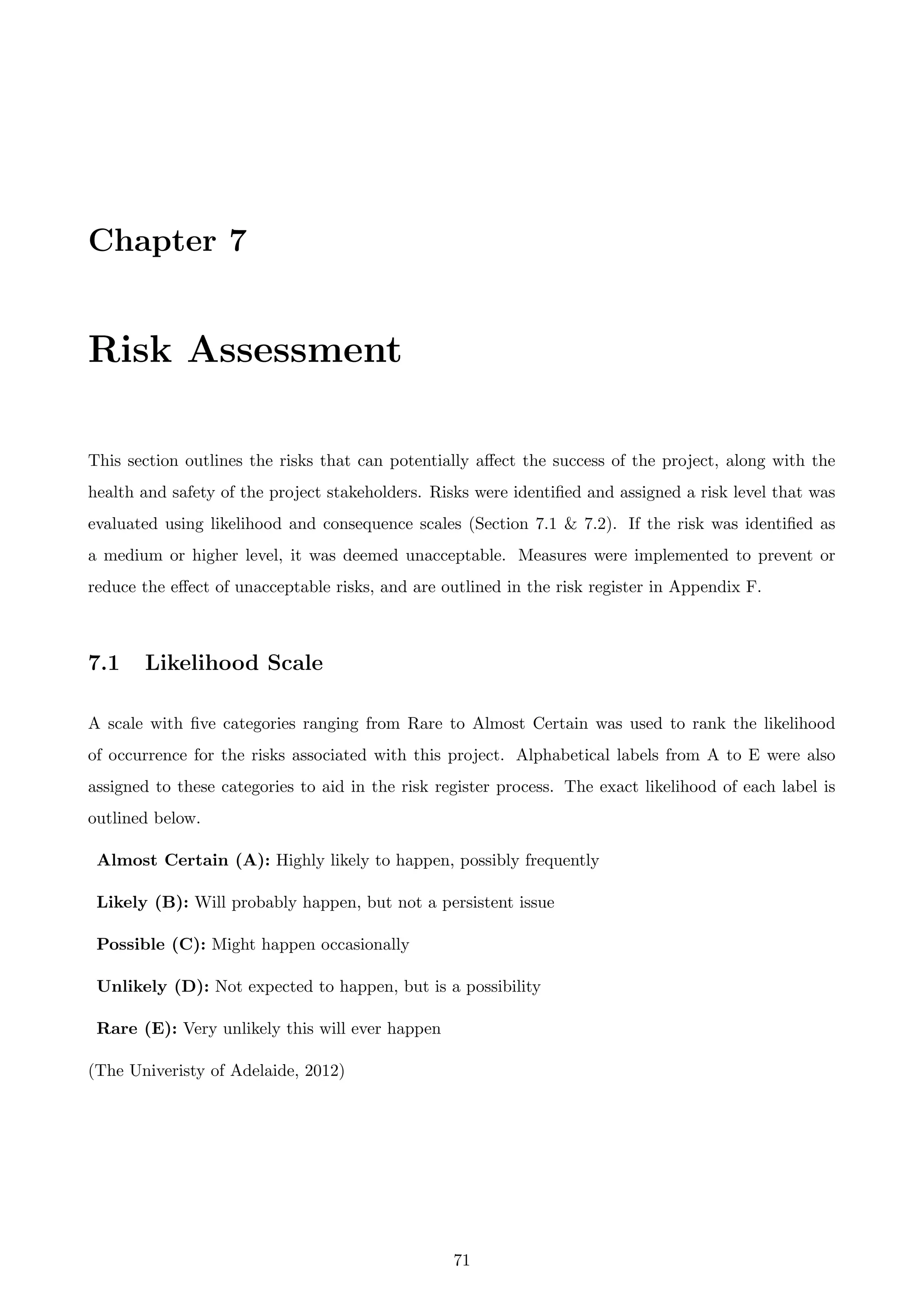 Chapter 7
Risk Assessment
This section outlines the risks that can potentially aﬀect the success of the project, along with the
health and safety of the project stakeholders. Risks were identiﬁed and assigned a risk level that was
evaluated using likelihood and consequence scales (Section 7.1 & 7.2). If the risk was identiﬁed as
a medium or higher level, it was deemed unacceptable. Measures were implemented to prevent or
reduce the eﬀect of unacceptable risks, and are outlined in the risk register in Appendix F.
7.1 Likelihood Scale
A scale with ﬁve categories ranging from Rare to Almost Certain was used to rank the likelihood
of occurrence for the risks associated with this project. Alphabetical labels from A to E were also
assigned to these categories to aid in the risk register process. The exact likelihood of each label is
outlined below.
Almost Certain (A): Highly likely to happen, possibly frequently
Likely (B): Will probably happen, but not a persistent issue
Possible (C): Might happen occasionally
Unlikely (D): Not expected to happen, but is a possibility
Rare (E): Very unlikely this will ever happen
(The Univeristy of Adelaide, 2012)
71
 
