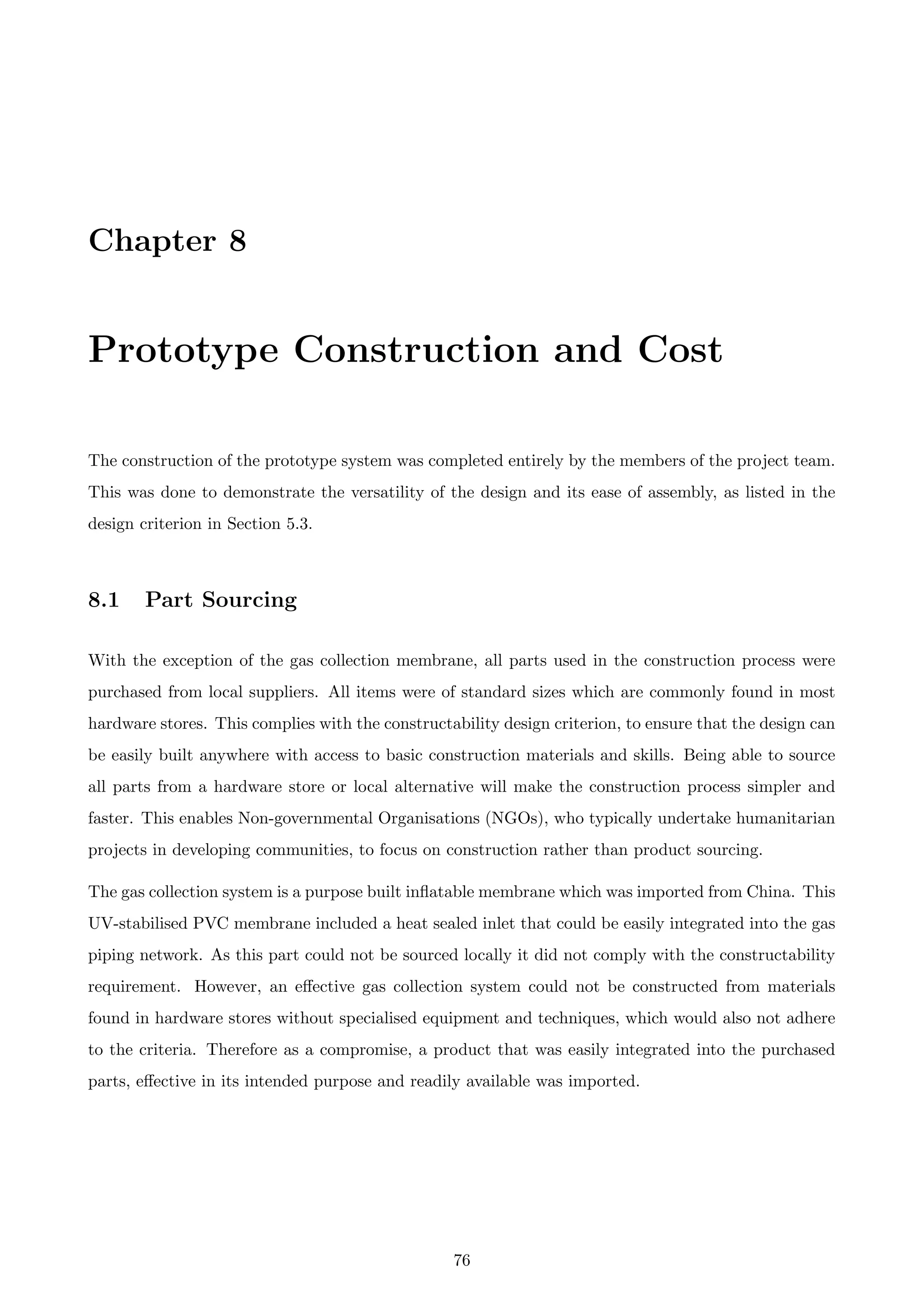 Chapter 8
Prototype Construction and Cost
The construction of the prototype system was completed entirely by the members of the project team.
This was done to demonstrate the versatility of the design and its ease of assembly, as listed in the
design criterion in Section 5.3.
8.1 Part Sourcing
With the exception of the gas collection membrane, all parts used in the construction process were
purchased from local suppliers. All items were of standard sizes which are commonly found in most
hardware stores. This complies with the constructability design criterion, to ensure that the design can
be easily built anywhere with access to basic construction materials and skills. Being able to source
all parts from a hardware store or local alternative will make the construction process simpler and
faster. This enables Non-governmental Organisations (NGOs), who typically undertake humanitarian
projects in developing communities, to focus on construction rather than product sourcing.
The gas collection system is a purpose built inﬂatable membrane which was imported from China. This
UV-stabilised PVC membrane included a heat sealed inlet that could be easily integrated into the gas
piping network. As this part could not be sourced locally it did not comply with the constructability
requirement. However, an eﬀective gas collection system could not be constructed from materials
found in hardware stores without specialised equipment and techniques, which would also not adhere
to the criteria. Therefore as a compromise, a product that was easily integrated into the purchased
parts, eﬀective in its intended purpose and readily available was imported.
76
 