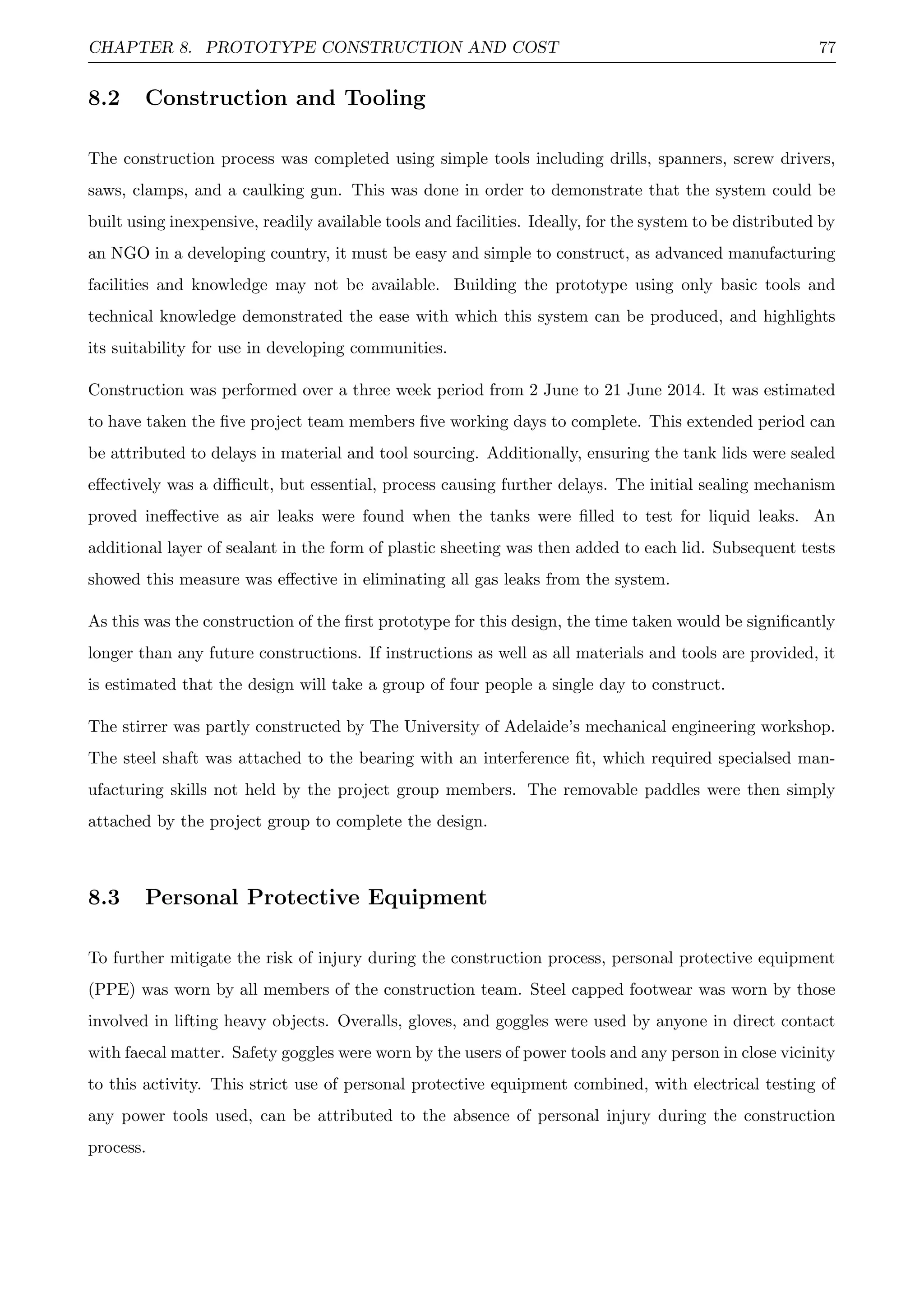 CHAPTER 8. PROTOTYPE CONSTRUCTION AND COST 77
8.2 Construction and Tooling
The construction process was completed using simple tools including drills, spanners, screw drivers,
saws, clamps, and a caulking gun. This was done in order to demonstrate that the system could be
built using inexpensive, readily available tools and facilities. Ideally, for the system to be distributed by
an NGO in a developing country, it must be easy and simple to construct, as advanced manufacturing
facilities and knowledge may not be available. Building the prototype using only basic tools and
technical knowledge demonstrated the ease with which this system can be produced, and highlights
its suitability for use in developing communities.
Construction was performed over a three week period from 2 June to 21 June 2014. It was estimated
to have taken the ﬁve project team members ﬁve working days to complete. This extended period can
be attributed to delays in material and tool sourcing. Additionally, ensuring the tank lids were sealed
eﬀectively was a diﬃcult, but essential, process causing further delays. The initial sealing mechanism
proved ineﬀective as air leaks were found when the tanks were ﬁlled to test for liquid leaks. An
additional layer of sealant in the form of plastic sheeting was then added to each lid. Subsequent tests
showed this measure was eﬀective in eliminating all gas leaks from the system.
As this was the construction of the ﬁrst prototype for this design, the time taken would be signiﬁcantly
longer than any future constructions. If instructions as well as all materials and tools are provided, it
is estimated that the design will take a group of four people a single day to construct.
The stirrer was partly constructed by The University of Adelaide’s mechanical engineering workshop.
The steel shaft was attached to the bearing with an interference ﬁt, which required specialsed man-
ufacturing skills not held by the project group members. The removable paddles were then simply
attached by the project group to complete the design.
8.3 Personal Protective Equipment
To further mitigate the risk of injury during the construction process, personal protective equipment
(PPE) was worn by all members of the construction team. Steel capped footwear was worn by those
involved in lifting heavy objects. Overalls, gloves, and goggles were used by anyone in direct contact
with faecal matter. Safety goggles were worn by the users of power tools and any person in close vicinity
to this activity. This strict use of personal protective equipment combined, with electrical testing of
any power tools used, can be attributed to the absence of personal injury during the construction
process.
 