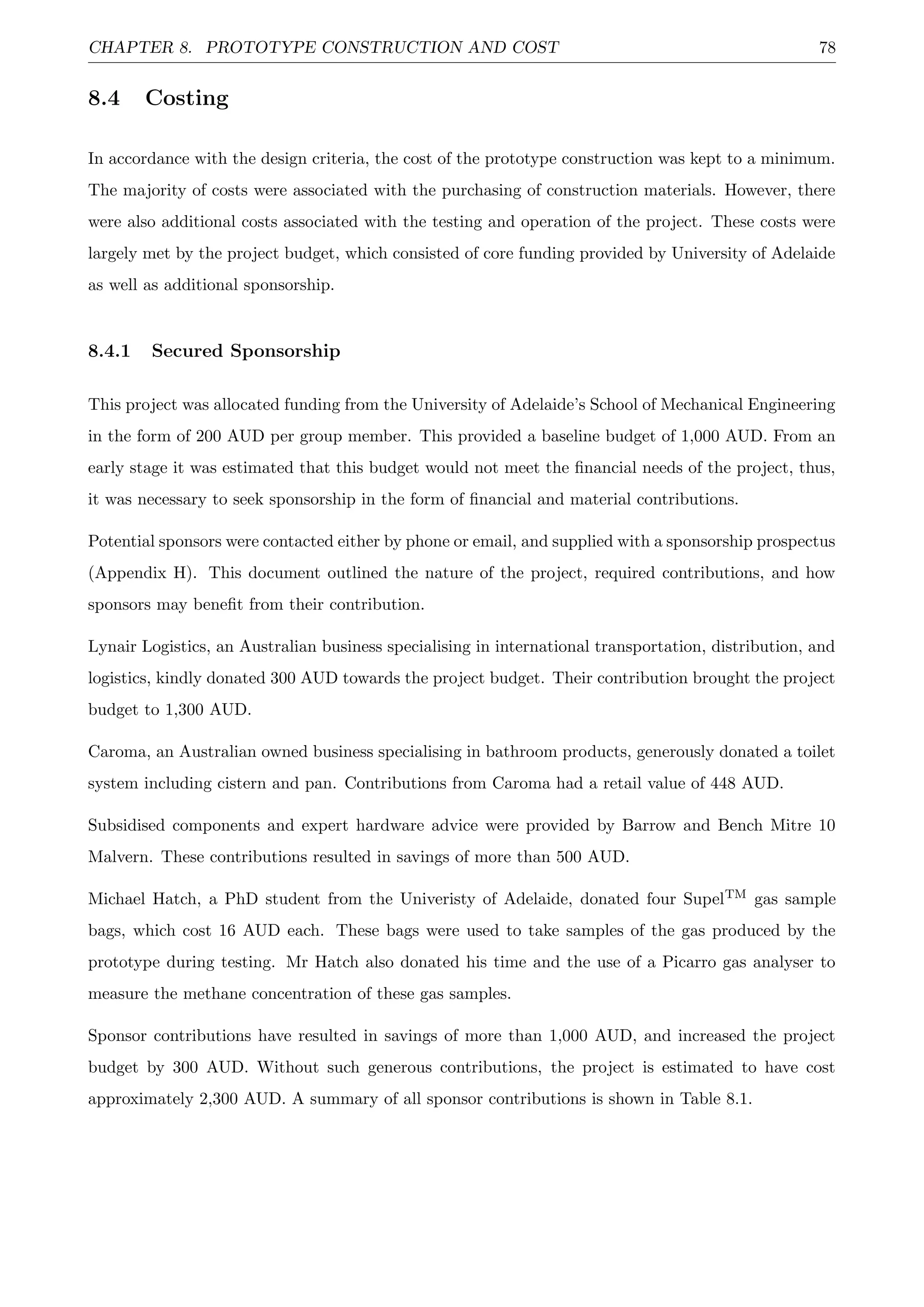 CHAPTER 8. PROTOTYPE CONSTRUCTION AND COST 78
8.4 Costing
In accordance with the design criteria, the cost of the prototype construction was kept to a minimum.
The majority of costs were associated with the purchasing of construction materials. However, there
were also additional costs associated with the testing and operation of the project. These costs were
largely met by the project budget, which consisted of core funding provided by University of Adelaide
as well as additional sponsorship.
8.4.1 Secured Sponsorship
This project was allocated funding from the University of Adelaide’s School of Mechanical Engineering
in the form of 200 AUD per group member. This provided a baseline budget of 1,000 AUD. From an
early stage it was estimated that this budget would not meet the ﬁnancial needs of the project, thus,
it was necessary to seek sponsorship in the form of ﬁnancial and material contributions.
Potential sponsors were contacted either by phone or email, and supplied with a sponsorship prospectus
(Appendix H). This document outlined the nature of the project, required contributions, and how
sponsors may beneﬁt from their contribution.
Lynair Logistics, an Australian business specialising in international transportation, distribution, and
logistics, kindly donated 300 AUD towards the project budget. Their contribution brought the project
budget to 1,300 AUD.
Caroma, an Australian owned business specialising in bathroom products, generously donated a toilet
system including cistern and pan. Contributions from Caroma had a retail value of 448 AUD.
Subsidised components and expert hardware advice were provided by Barrow and Bench Mitre 10
Malvern. These contributions resulted in savings of more than 500 AUD.
Michael Hatch, a PhD student from the Univeristy of Adelaide, donated four SupelTM gas sample
bags, which cost 16 AUD each. These bags were used to take samples of the gas produced by the
prototype during testing. Mr Hatch also donated his time and the use of a Picarro gas analyser to
measure the methane concentration of these gas samples.
Sponsor contributions have resulted in savings of more than 1,000 AUD, and increased the project
budget by 300 AUD. Without such generous contributions, the project is estimated to have cost
approximately 2,300 AUD. A summary of all sponsor contributions is shown in Table 8.1.
 