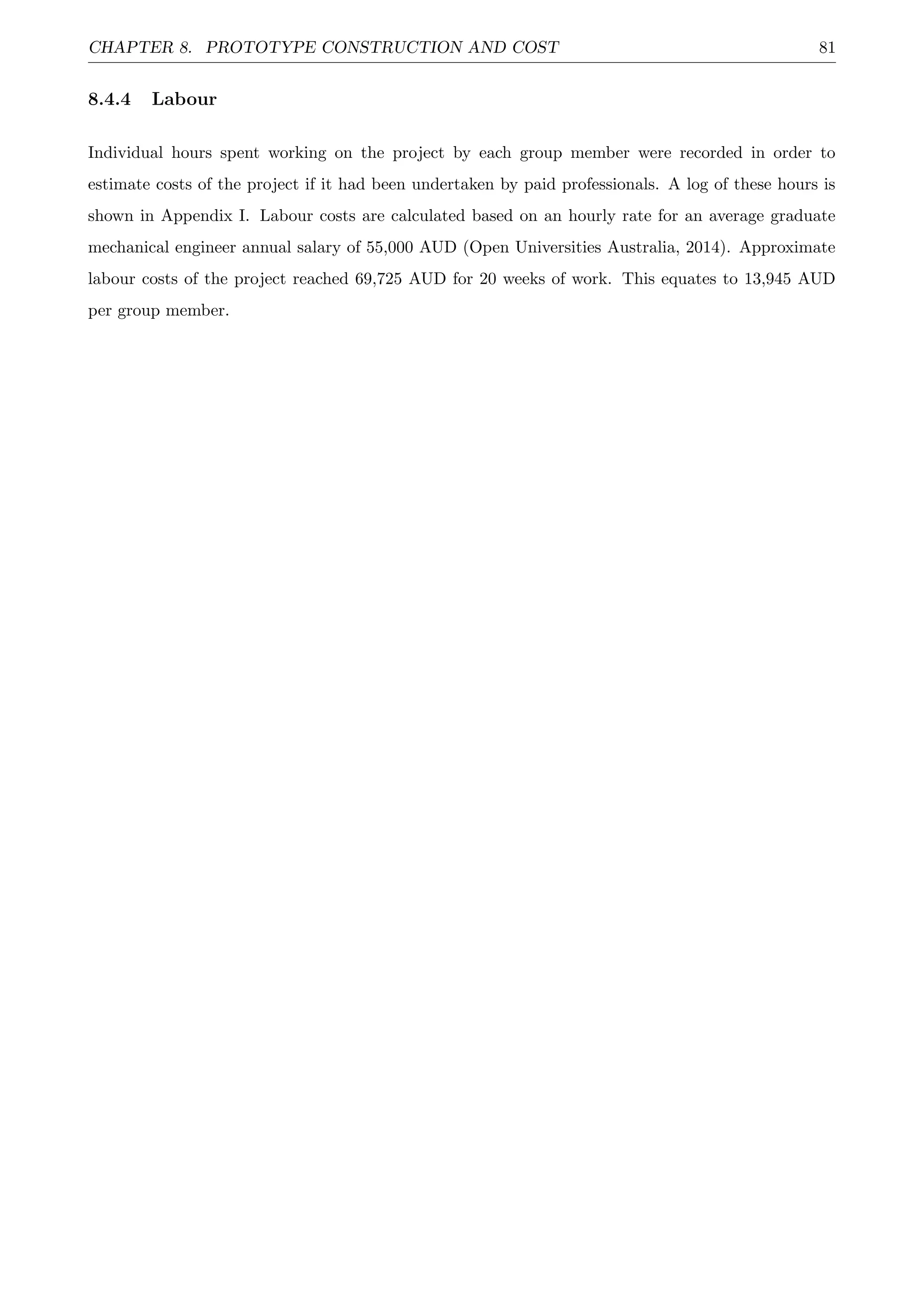 CHAPTER 8. PROTOTYPE CONSTRUCTION AND COST 81
8.4.4 Labour
Individual hours spent working on the project by each group member were recorded in order to
estimate costs of the project if it had been undertaken by paid professionals. A log of these hours is
shown in Appendix I. Labour costs are calculated based on an hourly rate for an average graduate
mechanical engineer annual salary of 55,000 AUD (Open Universities Australia, 2014). Approximate
labour costs of the project reached 69,725 AUD for 20 weeks of work. This equates to 13,945 AUD
per group member.
 