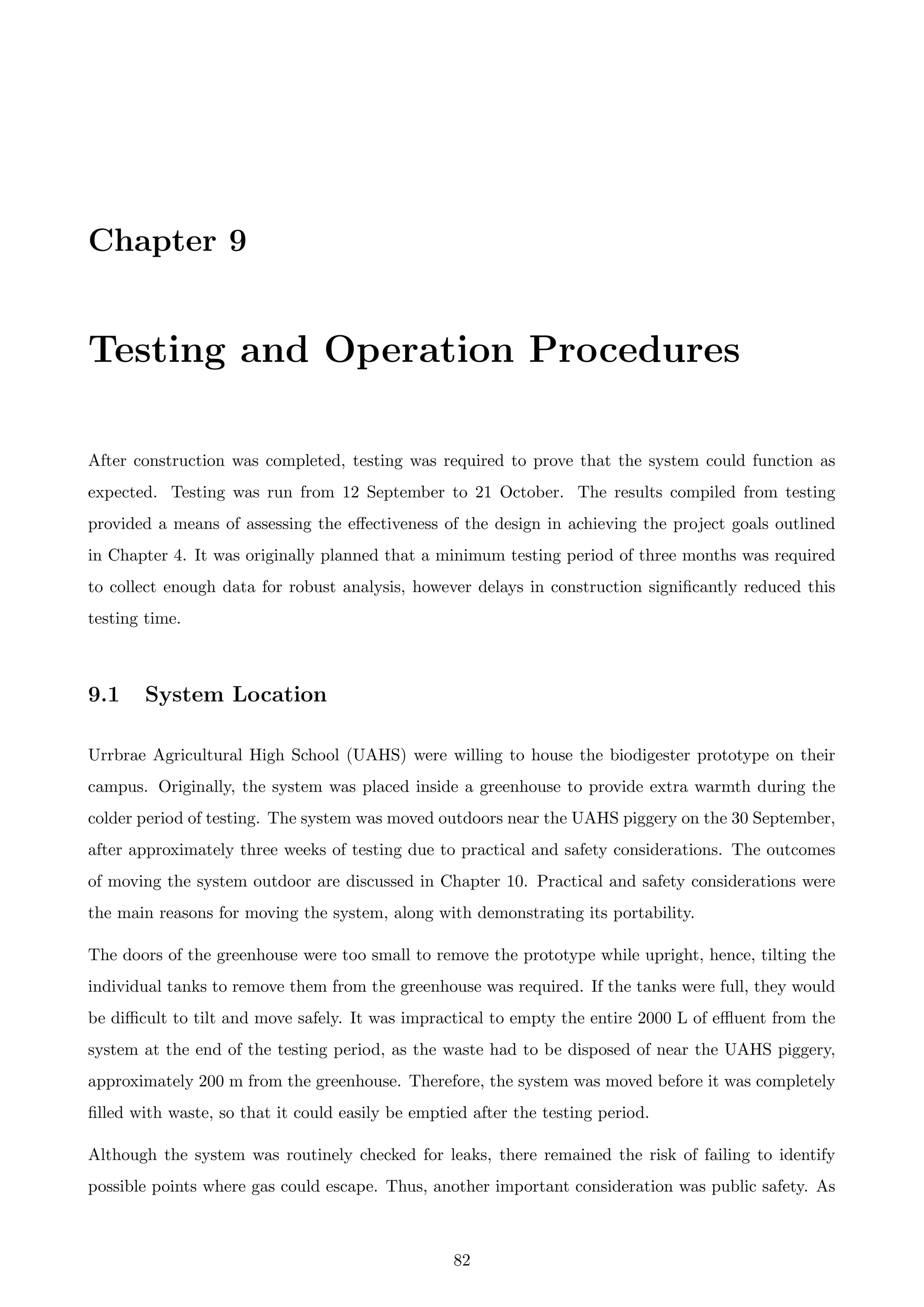 Chapter 9
Testing and Operation Procedures
After construction was completed, testing was required to prove that the system could function as
expected. Testing was run from 12 September to 21 October. The results compiled from testing
provided a means of assessing the eﬀectiveness of the design in achieving the project goals outlined
in Chapter 4. It was originally planned that a minimum testing period of three months was required
to collect enough data for robust analysis, however delays in construction signiﬁcantly reduced this
testing time.
9.1 System Location
Urrbrae Agricultural High School (UAHS) were willing to house the biodigester prototype on their
campus. Originally, the system was placed inside a greenhouse to provide extra warmth during the
colder period of testing. The system was moved outdoors near the UAHS piggery on the 30 September,
after approximately three weeks of testing due to practical and safety considerations. The outcomes
of moving the system outdoor are discussed in Chapter 10. Practical and safety considerations were
the main reasons for moving the system, along with demonstrating its portability.
The doors of the greenhouse were too small to remove the prototype while upright, hence, tilting the
individual tanks to remove them from the greenhouse was required. If the tanks were full, they would
be diﬃcult to tilt and move safely. It was impractical to empty the entire 2000 L of eﬄuent from the
system at the end of the testing period, as the waste had to be disposed of near the UAHS piggery,
approximately 200 m from the greenhouse. Therefore, the system was moved before it was completely
ﬁlled with waste, so that it could easily be emptied after the testing period.
Although the system was routinely checked for leaks, there remained the risk of failing to identify
possible points where gas could escape. Thus, another important consideration was public safety. As
82
 