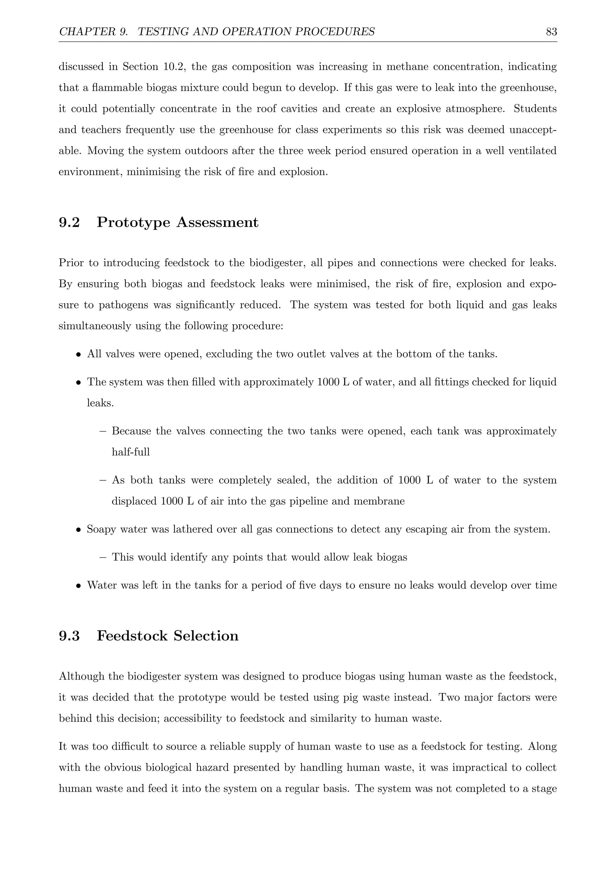 CHAPTER 9. TESTING AND OPERATION PROCEDURES 83
discussed in Section 10.2, the gas composition was increasing in methane concentration, indicating
that a ﬂammable biogas mixture could begun to develop. If this gas were to leak into the greenhouse,
it could potentially concentrate in the roof cavities and create an explosive atmosphere. Students
and teachers frequently use the greenhouse for class experiments so this risk was deemed unaccept-
able. Moving the system outdoors after the three week period ensured operation in a well ventilated
environment, minimising the risk of ﬁre and explosion.
9.2 Prototype Assessment
Prior to introducing feedstock to the biodigester, all pipes and connections were checked for leaks.
By ensuring both biogas and feedstock leaks were minimised, the risk of ﬁre, explosion and expo-
sure to pathogens was signiﬁcantly reduced. The system was tested for both liquid and gas leaks
simultaneously using the following procedure:
• All valves were opened, excluding the two outlet valves at the bottom of the tanks.
• The system was then ﬁlled with approximately 1000 L of water, and all ﬁttings checked for liquid
leaks.
– Because the valves connecting the two tanks were opened, each tank was approximately
half-full
– As both tanks were completely sealed, the addition of 1000 L of water to the system
displaced 1000 L of air into the gas pipeline and membrane
• Soapy water was lathered over all gas connections to detect any escaping air from the system.
– This would identify any points that would allow leak biogas
• Water was left in the tanks for a period of ﬁve days to ensure no leaks would develop over time
9.3 Feedstock Selection
Although the biodigester system was designed to produce biogas using human waste as the feedstock,
it was decided that the prototype would be tested using pig waste instead. Two major factors were
behind this decision; accessibility to feedstock and similarity to human waste.
It was too diﬃcult to source a reliable supply of human waste to use as a feedstock for testing. Along
with the obvious biological hazard presented by handling human waste, it was impractical to collect
human waste and feed it into the system on a regular basis. The system was not completed to a stage
 