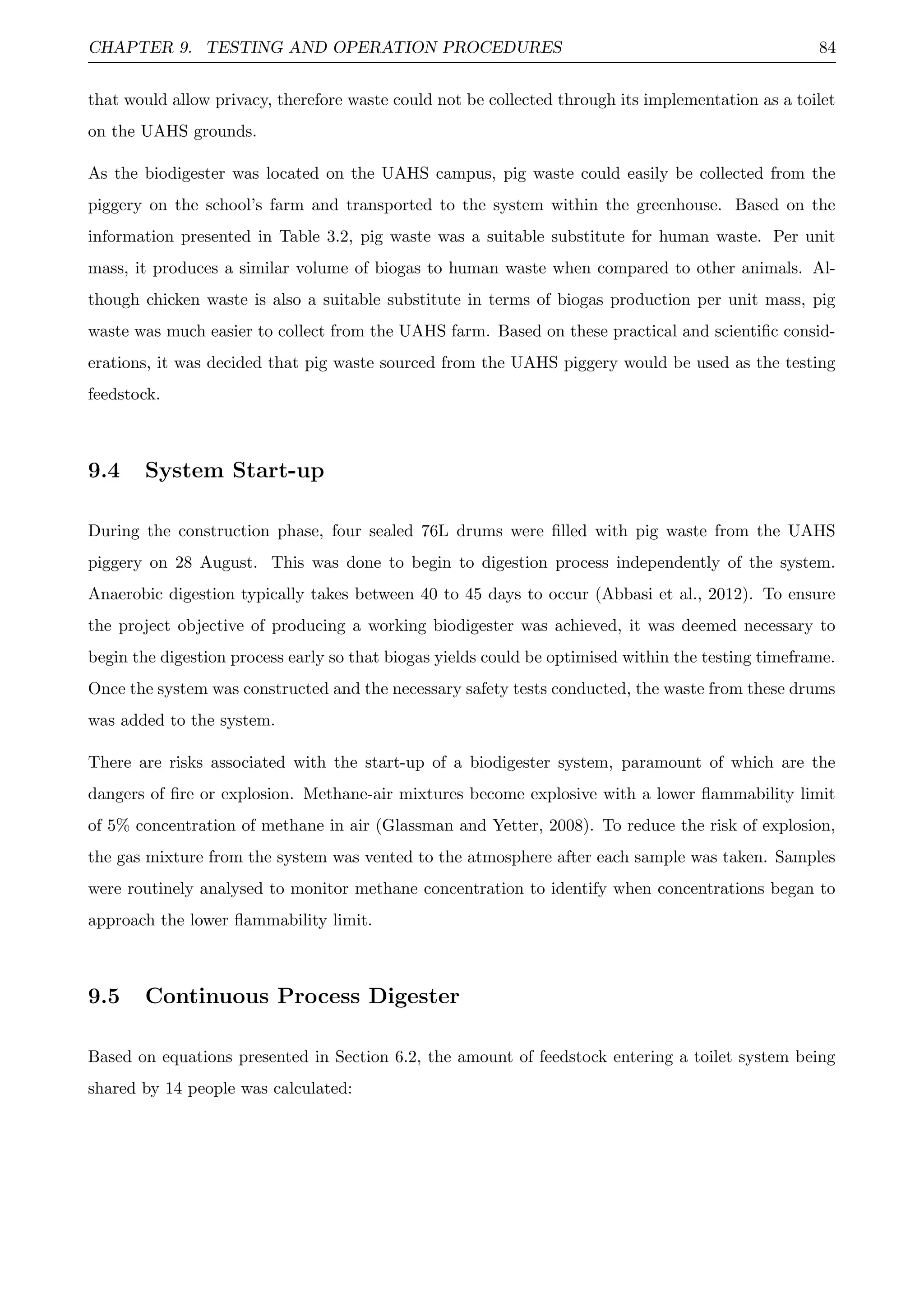 CHAPTER 9. TESTING AND OPERATION PROCEDURES 84
that would allow privacy, therefore waste could not be collected through its implementation as a toilet
on the UAHS grounds.
As the biodigester was located on the UAHS campus, pig waste could easily be collected from the
piggery on the school’s farm and transported to the system within the greenhouse. Based on the
information presented in Table 3.2, pig waste was a suitable substitute for human waste. Per unit
mass, it produces a similar volume of biogas to human waste when compared to other animals. Al-
though chicken waste is also a suitable substitute in terms of biogas production per unit mass, pig
waste was much easier to collect from the UAHS farm. Based on these practical and scientiﬁc consid-
erations, it was decided that pig waste sourced from the UAHS piggery would be used as the testing
feedstock.
9.4 System Start-up
During the construction phase, four sealed 76L drums were ﬁlled with pig waste from the UAHS
piggery on 28 August. This was done to begin to digestion process independently of the system.
Anaerobic digestion typically takes between 40 to 45 days to occur (Abbasi et al., 2012). To ensure
the project objective of producing a working biodigester was achieved, it was deemed necessary to
begin the digestion process early so that biogas yields could be optimised within the testing timeframe.
Once the system was constructed and the necessary safety tests conducted, the waste from these drums
was added to the system.
There are risks associated with the start-up of a biodigester system, paramount of which are the
dangers of ﬁre or explosion. Methane-air mixtures become explosive with a lower ﬂammability limit
of 5% concentration of methane in air (Glassman and Yetter, 2008). To reduce the risk of explosion,
the gas mixture from the system was vented to the atmosphere after each sample was taken. Samples
were routinely analysed to monitor methane concentration to identify when concentrations began to
approach the lower ﬂammability limit.
9.5 Continuous Process Digester
Based on equations presented in Section 6.2, the amount of feedstock entering a toilet system being
shared by 14 people was calculated:
 