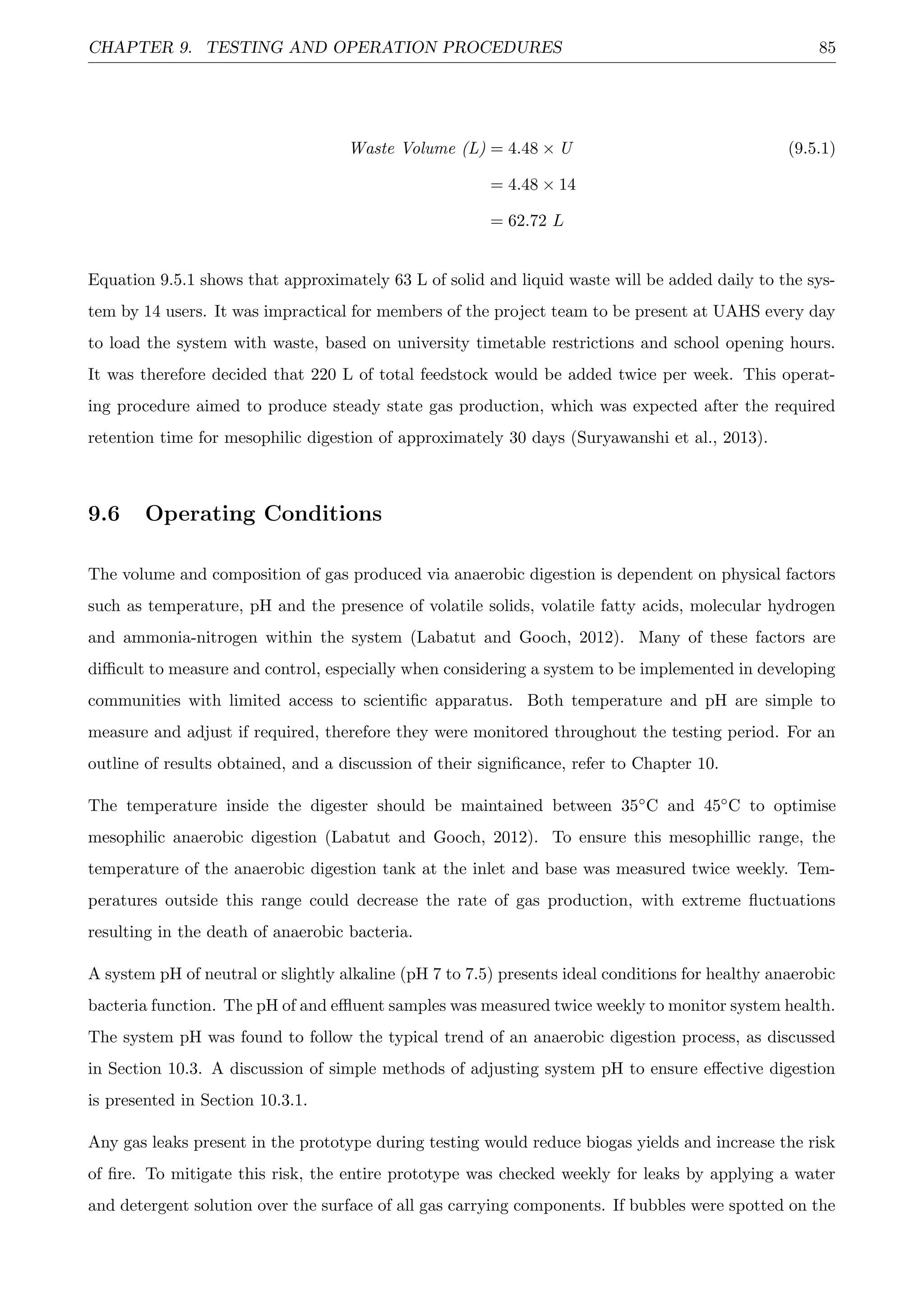CHAPTER 9. TESTING AND OPERATION PROCEDURES 85
Waste Volume (L) = 4.48 × U (9.5.1)
= 4.48 × 14
= 62.72 L
Equation 9.5.1 shows that approximately 63 L of solid and liquid waste will be added daily to the sys-
tem by 14 users. It was impractical for members of the project team to be present at UAHS every day
to load the system with waste, based on university timetable restrictions and school opening hours.
It was therefore decided that 220 L of total feedstock would be added twice per week. This operat-
ing procedure aimed to produce steady state gas production, which was expected after the required
retention time for mesophilic digestion of approximately 30 days (Suryawanshi et al., 2013).
9.6 Operating Conditions
The volume and composition of gas produced via anaerobic digestion is dependent on physical factors
such as temperature, pH and the presence of volatile solids, volatile fatty acids, molecular hydrogen
and ammonia-nitrogen within the system (Labatut and Gooch, 2012). Many of these factors are
diﬃcult to measure and control, especially when considering a system to be implemented in developing
communities with limited access to scientiﬁc apparatus. Both temperature and pH are simple to
measure and adjust if required, therefore they were monitored throughout the testing period. For an
outline of results obtained, and a discussion of their signiﬁcance, refer to Chapter 10.
The temperature inside the digester should be maintained between 35◦C and 45◦C to optimise
mesophilic anaerobic digestion (Labatut and Gooch, 2012). To ensure this mesophillic range, the
temperature of the anaerobic digestion tank at the inlet and base was measured twice weekly. Tem-
peratures outside this range could decrease the rate of gas production, with extreme ﬂuctuations
resulting in the death of anaerobic bacteria.
A system pH of neutral or slightly alkaline (pH 7 to 7.5) presents ideal conditions for healthy anaerobic
bacteria function. The pH of and eﬄuent samples was measured twice weekly to monitor system health.
The system pH was found to follow the typical trend of an anaerobic digestion process, as discussed
in Section 10.3. A discussion of simple methods of adjusting system pH to ensure eﬀective digestion
is presented in Section 10.3.1.
Any gas leaks present in the prototype during testing would reduce biogas yields and increase the risk
of ﬁre. To mitigate this risk, the entire prototype was checked weekly for leaks by applying a water
and detergent solution over the surface of all gas carrying components. If bubbles were spotted on the
 