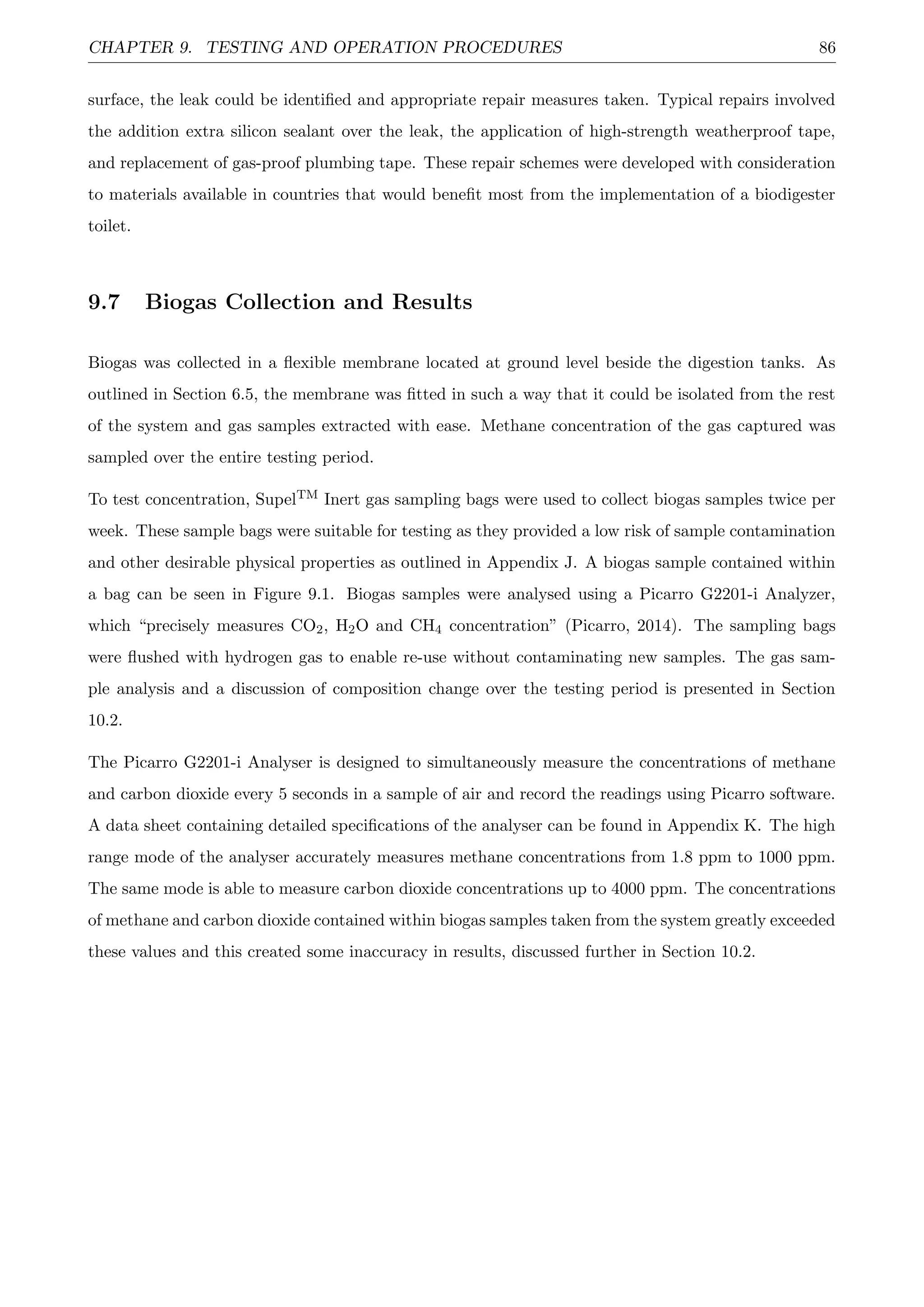 CHAPTER 9. TESTING AND OPERATION PROCEDURES 86
surface, the leak could be identiﬁed and appropriate repair measures taken. Typical repairs involved
the addition extra silicon sealant over the leak, the application of high-strength weatherproof tape,
and replacement of gas-proof plumbing tape. These repair schemes were developed with consideration
to materials available in countries that would beneﬁt most from the implementation of a biodigester
toilet.
9.7 Biogas Collection and Results
Biogas was collected in a ﬂexible membrane located at ground level beside the digestion tanks. As
outlined in Section 6.5, the membrane was ﬁtted in such a way that it could be isolated from the rest
of the system and gas samples extracted with ease. Methane concentration of the gas captured was
sampled over the entire testing period.
To test concentration, SupelTM Inert gas sampling bags were used to collect biogas samples twice per
week. These sample bags were suitable for testing as they provided a low risk of sample contamination
and other desirable physical properties as outlined in Appendix J. A biogas sample contained within
a bag can be seen in Figure 9.1. Biogas samples were analysed using a Picarro G2201-i Analyzer,
which “precisely measures CO2, H2O and CH4 concentration” (Picarro, 2014). The sampling bags
were ﬂushed with hydrogen gas to enable re-use without contaminating new samples. The gas sam-
ple analysis and a discussion of composition change over the testing period is presented in Section
10.2.
The Picarro G2201-i Analyser is designed to simultaneously measure the concentrations of methane
and carbon dioxide every 5 seconds in a sample of air and record the readings using Picarro software.
A data sheet containing detailed speciﬁcations of the analyser can be found in Appendix K. The high
range mode of the analyser accurately measures methane concentrations from 1.8 ppm to 1000 ppm.
The same mode is able to measure carbon dioxide concentrations up to 4000 ppm. The concentrations
of methane and carbon dioxide contained within biogas samples taken from the system greatly exceeded
these values and this created some inaccuracy in results, discussed further in Section 10.2.
 