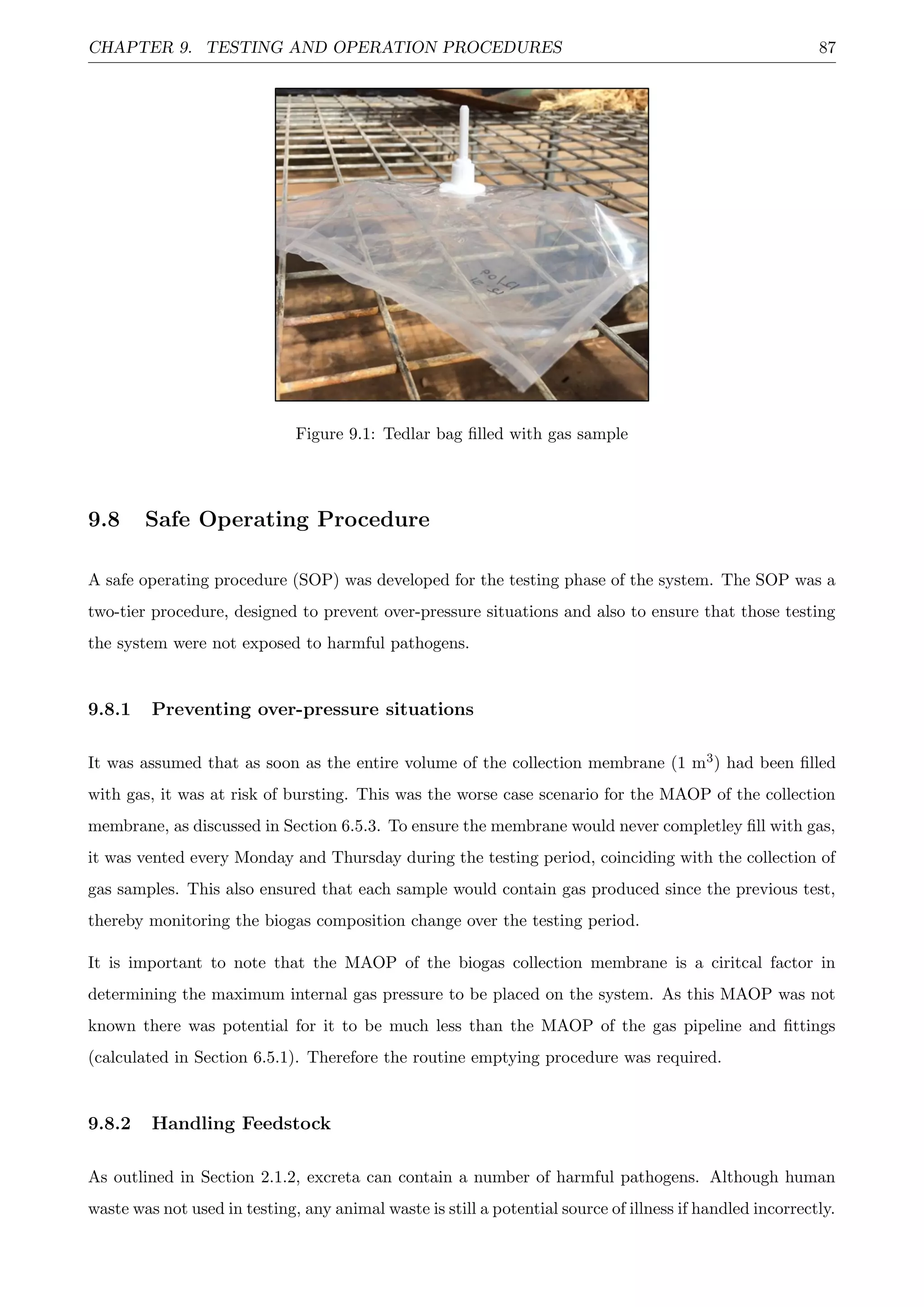 CHAPTER 9. TESTING AND OPERATION PROCEDURES 87
Figure 9.1: Tedlar bag ﬁlled with gas sample
9.8 Safe Operating Procedure
A safe operating procedure (SOP) was developed for the testing phase of the system. The SOP was a
two-tier procedure, designed to prevent over-pressure situations and also to ensure that those testing
the system were not exposed to harmful pathogens.
9.8.1 Preventing over-pressure situations
It was assumed that as soon as the entire volume of the collection membrane (1 m3) had been ﬁlled
with gas, it was at risk of bursting. This was the worse case scenario for the MAOP of the collection
membrane, as discussed in Section 6.5.3. To ensure the membrane would never completley ﬁll with gas,
it was vented every Monday and Thursday during the testing period, coinciding with the collection of
gas samples. This also ensured that each sample would contain gas produced since the previous test,
thereby monitoring the biogas composition change over the testing period.
It is important to note that the MAOP of the biogas collection membrane is a ciritcal factor in
determining the maximum internal gas pressure to be placed on the system. As this MAOP was not
known there was potential for it to be much less than the MAOP of the gas pipeline and ﬁttings
(calculated in Section 6.5.1). Therefore the routine emptying procedure was required.
9.8.2 Handling Feedstock
As outlined in Section 2.1.2, excreta can contain a number of harmful pathogens. Although human
waste was not used in testing, any animal waste is still a potential source of illness if handled incorrectly.
 