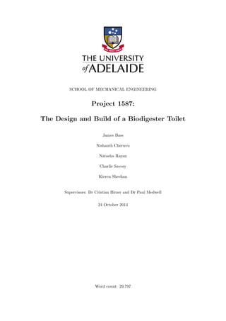 SCHOOL OF MECHANICAL ENGINEERING
Project 1587:
The Design and Build of a Biodigester Toilet
James Bass
Nishanth Cheruvu
Natasha Rayan
Charlie Savory
Kieren Sheehan
Supervisors: Dr Cristian Birzer and Dr Paul Medwell
24 October 2014
Word count: 29,797
 
