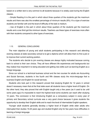 FINAL REPORT ON THE INITIAL TEST
PE-MC-EAE Pag. 16 of 61
based on a written text is very common to all students because it is widely used during the English
classes.
- Simple Reading A is the part in which about three quarters of the students got the maximum
results and there was also the smallest percentage of minimum results (8%). It’s a type of exercise
students are familiar with and the level of difficulty of the task is medium.
- Use of English is the part in which about three quarters of the students got the maximum
results and a one third got the minimum results. Teachers use these types of exercises more often
with their students compared to other types of exercises.
1.15. GENERAL CONCLUSIONS
The main objective of young and adult students participating in this research and attending
evening classes at state secondary school is to get a diploma which will allow them to find a job or
to improve their current working position.
The students who decide to join evening classes are always highly motivated because coming
back to school is their own choice. They all have different life experiences and backgrounds but
they realize how important it is being educated and getting new skills such as learning English as a
foreign language.
Since our school is a technical business school and the two courses for adults are Accounting
and Social Services, students in the fourth and fifth classes study the micro-language that is
business English and English for social services.
Students who took part in this research proved that studying English for 12 years in school
doesn’t necessary mean that at the final state exam all students have a higher level of English. On
the other hand, they also proved that with English taught only a few years (as it used to be until
some years ago) it’s impossible to reach the highest level some students can reach after studying
12 years. The conclusion is that introducing English as a compulsory subject in every year of
primary and Secondary school curricula was a very good choice because it gives students the
opportunity to develop their English skills and to reach the level of intermediate English speakers.
Younger adult students generally develop a higher level of English while older adults who
interrupted their studies 15-20 years ago and studied English only for few years have difficulties in
learning a foreign language.
 