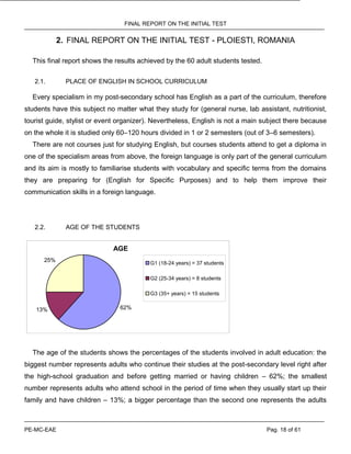 FINAL REPORT ON THE INITIAL TEST
PE-MC-EAE Pag. 18 of 61
2. FINAL REPORT ON THE INITIAL TEST - PLOIESTI, ROMANIA
This final report shows the results achieved by the 60 adult students tested.
2.1. PLACE OF ENGLISH IN SCHOOL CURRICULUM
Every specialism in my post-secondary school has English as a part of the curriculum, therefore
students have this subject no matter what they study for (general nurse, lab assistant, nutritionist,
tourist guide, stylist or event organizer). Nevertheless, English is not a main subject there because
on the whole it is studied only 60–120 hours divided in 1 or 2 semesters (out of 3–6 semesters).
There are not courses just for studying English, but courses students attend to get a diploma in
one of the specialism areas from above, the foreign language is only part of the general curriculum
and its aim is mostly to familiarise students with vocabulary and specific terms from the domains
they are preparing for (English for Specific Purposes) and to help them improve their
communication skills in a foreign language.
2.2. AGE OF THE STUDENTS
AGE
62%13%
25% G1 (18-24 years) = 37 students
G2 (25-34 years) = 8 students
G3 (35+ years) = 15 students
The age of the students shows the percentages of the students involved in adult education: the
biggest number represents adults who continue their studies at the post-secondary level right after
the high-school graduation and before getting married or having children – 62%; the smallest
number represents adults who attend school in the period of time when they usually start up their
family and have children – 13%; a bigger percentage than the second one represents the adults
 