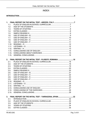 FINAL REPORT ON THE INITIAL TEST
PE-MC-EAE Pag. 3 of 61
INDEX
INTRODUCTION.....................................................................................................................5
1. FINAL REPORT ON THE INITIAL TEST - AREZZO, ITALY...........................................7
1.1. PLACE OF ENGLISH IN SCHOOL CURRICULUM.........................................7
1.2. AGE OF THE STUDENTS ..............................................................................7
1.3. YEARS OF STUDYING ..................................................................................8
1.4. EXTRA CLASSES ..........................................................................................8
1.5. SIMPLE READING A ......................................................................................9
1.6. USE OF ENGLISH – B....................................................................................9
1.7. USE OF ENGLISH – C .................................................................................10
1.8. USE OF ENGLISH – E..................................................................................11
1.9. USE OF ENGLISH – F..................................................................................11
1.10. READING – D...............................................................................................12
1.11. LISTENING – G ............................................................................................12
1.12. WRITING – H................................................................................................13
1.13. CONCLUSIONS USE OF ENGLISH.............................................................14
1.14. CONCLUSIONS ABOUT EXERCISES .........................................................15
1.15. GENERAL CONCLUSIONS..........................................................................16
2. FINAL REPORT ON THE INITIAL TEST - PLOIESTI, ROMANIA ................................18
2.1. PLACE OF ENGLISH IN SCHOOL CURRICULUM.......................................18
2.2. AGE OF THE STUDENTS ............................................................................18
2.3. YEARS OF STUDYING ................................................................................19
2.4. EXTRA CLASSES ........................................................................................20
2.5. SIMPLE READING A ....................................................................................20
2.6. USE OF ENGLISH – B..................................................................................21
2.7. USE OF ENGLISH – C .................................................................................22
2.8. USE OF ENGLISH – E..................................................................................23
2.9. USE OF ENGLISH – F..................................................................................23
2.10. READING – D...............................................................................................24
2.11. LISTENING – G ............................................................................................25
2.12. WRITING – H................................................................................................26
2.13. CONCLUSIONS USE OF ENGLISH.............................................................27
2.14. CONCLUSIONS OF THE EXERCISES.........................................................28
2.15. GENERAL CONCLUSIONS..........................................................................29
3. FINAL REPORT ON THE INITIAL TEST - TARRAGONA, SPAIN................................32
3.1. INTRODUCTION ..........................................................................................32
3.2. PLACE OF ENGLISH IN SCHOOL CURRICULUM.......................................33
3.3. AGE OF THE STUDENTS ............................................................................34
3.4. YEARS OF STUDYING ................................................................................34
3.5. EXTRA CLASSES ........................................................................................35
 