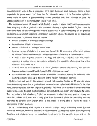 FINAL REPORT ON THE INITIAL TEST
PE-MC-EAE Pag. 30 of 61
organizer etc) in order to find a job quickly or to open their own small business. Some of them
(especially the young ones) don’t have the Baccalaureate exam, but the Romanian legislation
allows them to attend a post-secondary school provided that they manage to pass the
Baccalaureate exam till their graduation (in 2-3 years time).
The increasing number of years in which English is taught in school has 2 major consequences:
there are young adults at graduation who manage to develop a higher level of English, but at the
same time there are also young adults whose level is next to zero contradicting all the possible
predictions about English becoming a mandatory subject in school. The causes for not acquiring a
minimum level of English at all skills are multiple:
 the lack of interest in learning a foreign language
 the intellectual difficulty encountered
 the lack of ambition to develop a future career
 the great number of students in a classroom (usually 30-33 even more) which is not suitable
for learning English placing teachers in the impossibility of teaching at high standards
 the lack of basic logistics (modern technology and software, computer, audio CD, laptop,
speakers, projector, internet connection, textbooks, the possibility of photocopying writing
materials, dictionaries etc.)
 teachers have too many students in a school year to be able to follow closely their personal
development progress at English (possibly 280 – 300 or even more)
 not all teachers are interested in their continuous in-service training for improving their
teaching skills and being up to date with all the modern methods of teaching
Students who took part in this research proved that studying English for 12 years in school
doesn’t necessary mean that at graduation all students have a higher level of English. On the other
hand, they also proved that with English taught only a few years (as it used to be until some years
ago) it’s impossible to reach the highest level some students can reach after studying 12 years.
The conclusion is that introducing English as a mandatory subject in every year of primary and
secondary school curriculum was a very good idea because it gives the possibility to those
interested to develop their English skills to the extent of being able to reach the level of
intermediate English speakers.
At the post-secondary level English is a mandatory subject taught intensively in one (general
nurse, lab technician, chemist’s assistant) or two semesters (tourist guide, stylist, event organiser).
Teachers and students focus on specialized vocabulary for the specific areas and on the
 
