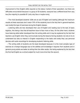 FINAL REPORT ON THE INITIAL TEST
PE-MC-EAE Pag. 31 of 61
improvement of the English skills required on the labour market of their specialism, but there are
difficulties encountered because in a group of 30 students, everyone has a different level from very
low (the majority) to possible B1 (only very few or maybe none).
- The most developed students’ skills are at use of English and reading (although the maximum
results at these exercises don’t reach 70% of the students) due to the fact that in general teachers
use mostly this type of exercises during the English classes.
- Listening skills are less developed than use of English and reading due to the lack of basic
logistics, this being a fact that all teachers have to face more or less. On the other hand, students
have listening skills better developed than the writing skills and it may be explained by the fact that
teachers use English when they communicate during the lessons forcing students not only to try to
understand but also to interact in English responding to the tasks and rarely they use personal
devices with audio recordings for developing students’ listening skills.
- The writing skills of students are the least developed because it is the most complex type of
exercise at a foreign language due to the abilities and knowledge it requires from students and in
general young adults are better at writing than the older adults, this being explained by the fact that
the first had English as a school subject for much more time than the second.
 
