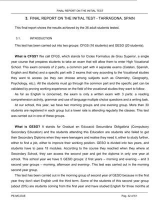 FINAL REPORT ON THE INITIAL TEST
PE-MC-EAE Pag. 32 of 61
3. FINAL REPORT ON THE INITIAL TEST - TARRAGONA, SPAIN
This final report shows the results achieved by the 36 adult students tested.
3.1. INTRODUCTION
This test has been carried out into two groups: CFGS (16 students) and GESO (20 students).
What is CFGS? We call CFGS, which stands for Cicles Formatius de Grau Superior, a single
year course that prepares students to take an exam that will allow them to enter High Vocational
School. This exam consists of 2 parts, a common part with 4 separate exams (Catalan, Spanish,
English and Maths) and a specific part with 2 exams that vary according to the Vocational studies
they want to access (so they can choose among subjects such as Chemistry, Geography,
Psychology, etc.). All the students must go through the common part and the specific part can be
validated by proving working experience on the field of the vocational studies they want to follow.
As far as English is concerned, the exam is only a written exam with 3 parts: a reading
comprehension activity, grammar and use of language multiple choice questions and a writing task.
At our school, this year, we have two morning groups and one evening group. More than 30
students are registered in each group but a lower rate is attending regularly the classes. This test
was carried out in one of these groups.
What is GESO? It stands for Graduat en Educació Secundària Obligatòria (Compulsory
Secondary Education) and the students attending this Education are students who failed to get
their Secondary Diploma when they were teenagers and realise they need it, either to study further,
either to find a job, either to improve their working position. GESO is divided into two years, and
students have to pass 18 modules. According to the course they reached when they where at
Secondary School, they can access the second year and get the diploma in only one year at
school. This school year we have 5 GESO groups: 2 first years – morning and evening – and 3
second year groups – morning, afternoon and evening-. This test was carried out in the morning
second year group.
This test has been carried out in the morning group of second year of GESO because in the first
year they don’t start English until the third term. Some of the students of this second year group
(about 20%) are students coming from the first year and have studied English for three months at
 
