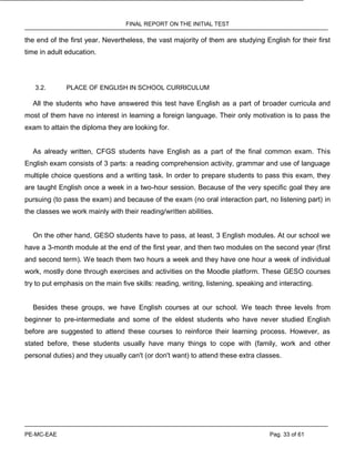 FINAL REPORT ON THE INITIAL TEST
PE-MC-EAE Pag. 33 of 61
the end of the first year. Nevertheless, the vast majority of them are studying English for their first
time in adult education.
3.2. PLACE OF ENGLISH IN SCHOOL CURRICULUM
All the students who have answered this test have English as a part of broader curricula and
most of them have no interest in learning a foreign language. Their only motivation is to pass the
exam to attain the diploma they are looking for.
As already written, CFGS students have English as a part of the final common exam. This
English exam consists of 3 parts: a reading comprehension activity, grammar and use of language
multiple choice questions and a writing task. In order to prepare students to pass this exam, they
are taught English once a week in a two-hour session. Because of the very specific goal they are
pursuing (to pass the exam) and because of the exam (no oral interaction part, no listening part) in
the classes we work mainly with their reading/written abilities.
On the other hand, GESO students have to pass, at least, 3 English modules. At our school we
have a 3-month module at the end of the first year, and then two modules on the second year (first
and second term). We teach them two hours a week and they have one hour a week of individual
work, mostly done through exercises and activities on the Moodle platform. These GESO courses
try to put emphasis on the main five skills: reading, writing, listening, speaking and interacting.
Besides these groups, we have English courses at our school. We teach three levels from
beginner to pre-intermediate and some of the eldest students who have never studied English
before are suggested to attend these courses to reinforce their learning process. However, as
stated before, these students usually have many things to cope with (family, work and other
personal duties) and they usually can't (or don't want) to attend these extra classes.
 