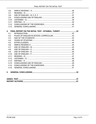 FINAL REPORT ON THE INITIAL TEST
PE-MC-EAE Pag. 4 of 61
3.6. SIMPLE READING – A .................................................................................36
3.7. READING – D...............................................................................................37
3.8. USE OF ENGLISH – B, C, E, F.....................................................................37
3.9. CONCLUSIONS USE OF ENGLISH.............................................................38
3.10. LISTENING – G ............................................................................................39
3.11. WRITING – H................................................................................................40
3.12. CONCLUSIONS OF THE EXERCISES.........................................................40
3.13. GENERAL CONCLUSIONS..........................................................................41
4. FINAL REPORT ON THE INITIAL TEST - ISTANBUL, TURKEY .................................43
4.1. INTRODUCTION ..........................................................................................43
4.2. PLACE OF ENGLISH IN SCHOOL CURRICULUM.......................................43
4.3. AGE OF THE STUDENTS ............................................................................43
4.4. YEARS OF STUDYING ................................................................................44
4.5. EXTRA CLASSES ........................................................................................44
4.6. SIMPLE READING A ....................................................................................44
4.7. USE OF ENGLISH – B..................................................................................45
4.8. USE OF ENGLISH – C .................................................................................46
4.9. USE OF ENGLISH – E..................................................................................46
4.10. USE OF ENGLISH – F..................................................................................47
4.11. READING – D...............................................................................................47
4.12. LISTENING – G ............................................................................................48
4.13. WRITING – H................................................................................................48
4.14. CONCLUSIONS USE OF ENGLISH.............................................................49
4.15. CONCLUSIONS OF THE EXERCISES.........................................................50
4.16. GENERAL CONCLUSIONS..........................................................................51
5. GENERAL CONCLUSIONS..........................................................................................52
ANNEX: TEST ......................................................................................................................57
REPORT AUTHORS.............................................................................................................61
 