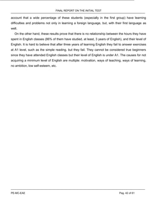 FINAL REPORT ON THE INITIAL TEST
PE-MC-EAE Pag. 42 of 61
account that a wide percentage of these students (especially in the first group) have learning
difficulties and problems not only in learning a foreign language, but, with their first language as
well.
On the other hand, these results prove that there is no relationship between the hours they have
spent in English classes (86% of them have studied, at least, 3 years of English), and their level of
English. It is hard to believe that after three years of learning English they fail to answer exercises
at A1 level, such as the simple reading, but they fail. They cannot be considered true beginners
since they have attended English classes but their level of English is under A1. The causes for not
acquiring a minimum level of English are multiple: motivation, ways of teaching, ways of learning,
no ambition, low self-esteem, etc.
 
