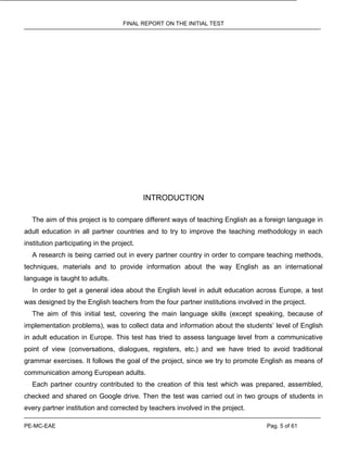 FINAL REPORT ON THE INITIAL TEST
PE-MC-EAE Pag. 5 of 61
INTRODUCTION
The aim of this project is to compare different ways of teaching English as a foreign language in
adult education in all partner countries and to try to improve the teaching methodology in each
institution participating in the project.
A research is being carried out in every partner country in order to compare teaching methods,
techniques, materials and to provide information about the way English as an international
language is taught to adults.
In order to get a general idea about the English level in adult education across Europe, a test
was designed by the English teachers from the four partner institutions involved in the project.
The aim of this initial test, covering the main language skills (except speaking, because of
implementation problems), was to collect data and information about the students’ level of English
in adult education in Europe. This test has tried to assess language level from a communicative
point of view (conversations, dialogues, registers, etc.) and we have tried to avoid traditional
grammar exercises. It follows the goal of the project, since we try to promote English as means of
communication among European adults.
Each partner country contributed to the creation of this test which was prepared, assembled,
checked and shared on Google drive. Then the test was carried out in two groups of students in
every partner institution and corrected by teachers involved in the project.
 