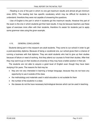 FINAL REPORT ON THE INITIAL TEST
PE-MC-EAE Pag. 51 of 61
- Reading is one of the part in which no one got maximum results and almost all got minimum
ones (83%). The reading text has specific vocabulary which may be difficult for students to
understand. therefore they were not capable of answering the questions.
- Use of English is the part in which 4 students got the maximum results. However this part of
the exam is the one in which students got their best results. It may be because teachers use these
types of exercises more often with their students, therefore it’s easier for students just to apply
some grammar rules using the given example.
4.16. GENERAL CONCLUSIONS
Students taking part in this research are adult students. They come to our school in order to get
a post-secondary diploma. Because of being a vocational one, our school gives them a chance of
running a business with that diploma. They are adult students who had to give up their studies
because of failure or need of working. And they attend our courses to finish their studies. After that
they may want to go on their studies at university or they may have a better position in their job.
The students are not able to acquire a good level of English even though they have been
studying it for years. The reasons for that may be:
 they are not very interested in learning a foreign language, because they do not have any
opportunity to use it outside of the class
 the methodology and materials used in adult education is not suitable for them
 the number of the students in a class
 the classes do not the have necessary technological devices which can be used in teaching.
 