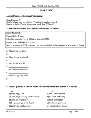FINAL REPORT ON THE INITIAL TEST
PE-MC-EAE Pag. 57 of 61
ANNEX: TEST
Answer these questions (pupil's language):
How old are you?
How long have you been studying English at school/high school?
Have you studied English somewhere else? When? Where?
A. Read the information and complete the dialogue. (5 points)
Name: Mark Potter
Place of birth: Chester
Education: started school in 1986 and finished in 1999
Degree from Hull University in 2003.
Working experience: 2004: manager for a company in Hull. 2006: manager in a company in Bristol.
A: Where were you born?
B: ____________________
A: When did you graduate?
B: ____________________
A: Who did you work for?
B: ____________________
A: Did you move from Hull?
B: ____________________
A: Where did you move to?
B: ____________________
B. Match a question in column A with a suitable response from column B (8 points)
A B
1) What do you do? a) No, I never go there
2) What do you usually do at weekend? b) It’s warm and sunny
3) What are you doing? c) I’m a hairdresser
4) Do you ever go to the disco? d) I’m listening to music
5) What’s the weather like? e) I go out with my friends
 