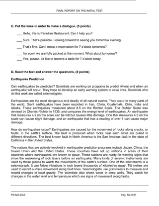 FINAL REPORT ON THE INITIAL TEST
PE-MC-EAE Pag. 58 of 61
C. Put the lines in order to make a dialogue. (5 points)
___ Hello, this is Paradise Restaurant. Can I help you?
___ Sure. That’s possible. Looking forward to seeing you tomorrow evening.
___ That’s fine. Can I make a reservation for 7 o’clock tomorrow?
___ I’m sorry, we are fully packed at the moment. What about tomorrow?
___ Yes, please. I’d like to reserve a table for 7 o’clock today.
D. Read the text and answer the questions. (8 points)
Earthquake Prediction
Can earthquakes be predicted? Scientists are working on programs to predict where and when an
earthquake will occur. They hope to develop an early warning system to save lives. Scientists who
do this work are called seismologists.
Earthquakes are the most dangerous and deadly of all natural events. They occur in many parts of
the world. Giant earthquakes have been recorded in Iran, China, Guatemala, Chile, India and
Alaska. These earthquakes measured about 8.5 on the Richter Scale. The Richter Scale was
devised by Charles Richter in 1935, and compares the energy level of earthquakes. An earthquake
that measures a 2 on the scale can be felt but causes little damage. One that measures 4.5 on the
scale can cause slight damage, and an earthquake that has a reading of over 7 can cause major
damage.
How do earthquakes occur? Earthquakes are caused by the movement of rocks along cracks, or
faults, in the earth’s surface. The fault is produced when rocks near each other are pulled in
different directions. The best known fault in North America is the San Andreas fault in the state of
California in the United States.
The nations that are actively involved in earthquake prediction programs include Japan, China, the
Soviet Union and the United States. These countries have set up stations in areas of their
countries where earthquakes are known to occur. These stations are ready for warning signs that
show the weakening of rock layers before an earthquake. Many kinds of seismic instruments are
used by these places to watch the movements of the earth’s surface. One of the instruments is a
seismograph. It can follow vibrations in rock layers thousands of kilometres away. Tilt metres are
used to record surface movement along fault lines. Seismologists use gravimeters to measure and
record changes in local gravity. The scientists also check water in deep wells. They watch for
changes in the water level and temperature which are signs of movement along faults.
 