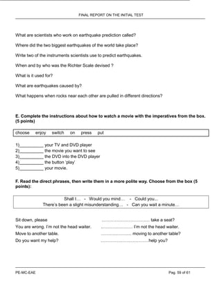 FINAL REPORT ON THE INITIAL TEST
PE-MC-EAE Pag. 59 of 61
What are scientists who work on earthquake prediction called?
Where did the two biggest earthquakes of the world take place?
Write two of the instruments scientists use to predict earthquakes.
When and by who was the Richter Scale devised ?
What is it used for?
What are earthquakes caused by?
What happens when rocks near each other are pulled in different directions?
E. Complete the instructions about how to watch a movie with the imperatives from the box.
(5 points)
choose enjoy switch on press put
1)__________ your TV and DVD player
2)__________ the movie you want to see
3)__________ the DVD into the DVD player
4)__________ the button ‘play’
5)__________ your movie.
F. Read the direct phrases, then write them in a more polite way. Choose from the box (5
points):
Shall I… - Would you mind… - Could you...
There’s been a slight misunderstanding… - Can you wait a minute…
Sit down, please …………………………… take a seat?
You are wrong. I’m not the head waiter. .………………… I’m not the head waiter.
Move to another table. ………………… moving to another table?
Do you want my help? ……………………………help you?
 