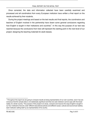 FINAL REPORT ON THE INITIAL TEST
PE-MC-EAE Pag. 6 of 61
Once corrected, the data and information collected have been carefully examined and
processed and all coordinators from every European institution have written a final report on the
results achieved by their students.
During the project meetings and based on the test results and final reports, the coordinators and
teachers of English involved in the partnership have drawn some general conclusions regarding
how English is taught in their institutions and countries1
. In this way the purpose of our test was
reached because the conclusions from here will represent the starting point in the next level of our
project: designing the teaching materials for adult classes.
1
Throughout this report we are going to compare results as being representative of our own countries, even if we are
conscious that the sample data is not statistically significant and that one sole institution cannot cope with the broad
reality of a whole country. The purpose of this project is to study, compare and improve the ways English is taught in
our four institutions that are under different educational policies and different social, cultural and economical realities,
each institution setting itself up as representative of its country.
 