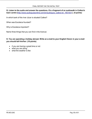 FINAL REPORT ON THE INITIAL TEST
PE-MC-EAE Pag. 60 of 61
G. Listen to the audio and answer the questions. It's a fragment of an audiowalk in Cullera's
town centre (http://www.audioguiasonline.com/en/audioguia_cullera-en_160.html ). (4 points)
In which bank of the river Júcar is situated Cullera?
When was Escolaica founded?
Why is Escolaica important?
Name three things that you can find in the Avenue:
H. You are spending a holiday abroad. Write an e-mail to your English friend. In your e-mail
you should tell him/her: (10 points)
 if you are having a great time or not
 what you are doing
 what the weather is like
 