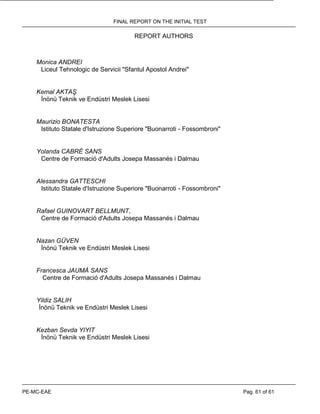 FINAL REPORT ON THE INITIAL TEST
PE-MC-EAE Pag. 61 of 61
REPORT AUTHORS
Monica ANDREI
Liceul Tehnologic de Servicii "Sfantul Apostol Andrei"
Kemal AKTAŞ
İnönü Teknik ve Endüstri Meslek Lisesi
Maurizio BONATESTA
Istituto Statale d'Istruzione Superiore "Buonarroti - Fossombroni"
Yolanda CABRÉ SANS
Centre de Formació d'Adults Josepa Massanés i Dalmau
Alessandra GATTESCHI
Istituto Statale d'Istruzione Superiore "Buonarroti - Fossombroni"
Rafael GUINOVART BELLMUNT,
Centre de Formació d'Adults Josepa Massanés i Dalmau
Nazan GÜVEN
İnönü Teknik ve Endüstri Meslek Lisesi
Francesca JAUMÀ SANS
Centre de Formació d'Adults Josepa Massanés i Dalmau
Yildiz SALIH
İnönü Teknik ve Endüstri Meslek Lisesi
Kezban Sevda YIYIT
İnönü Teknik ve Endüstri Meslek Lisesi
 