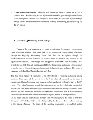  Process departmentalization - Grouping activities on the basis of product or service or
   customer flow. Because each process requires different skills, process departmentalization
   allows homogenous activities to be categorized. For example, the applicants might need to go
   through several departments namely validation, licensing and treasury, before receiving the
   driver’s license.




   3. Establishing Reporting Relationship:


       It’s one of the most important factors on the organizational because every position must
report to another position. HRIS keeps track of this departmental organizational information
through the Reporting Relationship fields. This data can be updated through the
Establish/Maintain Position workflow to initially enter or maintain any changes in the
organizational structure. These changes must be approved by the ECC Team Assistants; it will
be reflected in HRIS. The data maintained in HRIS for the reporting relationship will also export
to another part, so it is most important that this data be kept up to date and exact. This action is
processed in the Establish/Maintain Position workflow.

The third basic element of organizing is the establishment of reporting relationship among
positions. The purpose of this activity is to clarify the chain of command and the span of
management. Chain of command is an old concept, first popularized in the early years of the 20th
century. The chain of command actually has two components; the first, called unity commended,
suggests that each person within an organizational must have a clear reporting relationship to one
and only one boss. The second, called the scalar principle, suggests that must be a clear unbroken
line of authority that extends from the lowest to the highest position in the organizational.
On the other hand, the internal audit manager shall report directly to the Board of Directors
through an established Audit Committee designated by the Board—and report administratively
to the General Manager.       The intent of this reporting relationship is to establish auditor


                                                 11
 