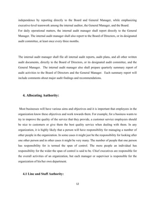 independence by reporting directly to the Board and General Manager, while emphasizing
executive-level teamwork among the internal auditor, the General Manager, and the Board.
For daily operational matters, the internal audit manager shall report directly to the General
Manager. The internal audit manager shall also report to the Board of Directors, or its designated
audit committee, at least once every three months.




The internal audit manager shall file all internal audit reports, audit plans, and all other written
audit documents, directly to the Board of Directors, or its designated audit committee, and the
General Manager. The internal audit manager also shall prepare quarterly summary report of
audit activities to the Board of Directors and the General Manager. Each summary report will
include comments about major audit findings and recommendations.




   4. Allocating Authority:


Most businesses will have various aims and objectives and it is important that employees in the
organization know these objectives and work towards them. For example, for a business wants to
try to improve the quality of the service that they provide, a customer service employees should
be nice to customers or give them the best quality service when dealing with them. In any
organization, it is highly likely that a person will have responsibility for managing a number of
other people in the organization. In some cases it might just be the responsibility for looking after
one other person and in other cases it might be very many. The number of people that one person
has responsibility for is termed the span of control. The more people an individual has
responsibility for the wider the span of control is said to be. Chief executives are responsible for
the overall activities of an organization, but each manager or supervisor is responsible for the
organization of his/her own department.



   4.1 Line and Staff Authority:

                                                 12
 