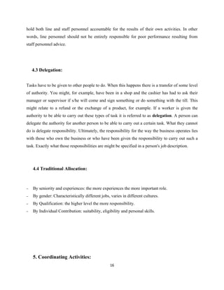 hold both line and staff personnel accountable for the results of their own activities. In other
words, line personnel should not be entirely responsible for poor performance resulting from
staff personnel advice.




    4.3 Delegation:


Tasks have to be given to other people to do. When this happens there is a transfer of some level
of authority. You might, for example, have been in a shop and the cashier has had to ask their
manager or supervisor if s/he will come and sign something or do something with the till. This
might relate to a refund or the exchange of a product, for example. If a worker is given the
authority to be able to carry out these types of task it is referred to as delegation. A person can
delegate the authority for another person to be able to carry out a certain task. What they cannot
do is delegate responsibility. Ultimately, the responsibility for the way the business operates lies
with those who own the business or who have been given the responsibility to carry out such a
task. Exactly what those responsibilities are might be specified in a person's job description.




    4.4 Traditional Allocation:



−   By seniority and experiences: the more experiences the more important role.
−   By gender: Characteristically different jobs, varies in different cultures.
−   By Qualification: the higher level the more responsibility.
−   By Individual Contribution: suitability, eligibility and personal skills.




    5. Coordinating Activities:
                                                  16
 