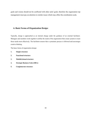 goals and visions should not be conflicted with other units' goals; therefore the organization top
management must pay an attention to similar issues which may affect the coordination scale.




     6. Basic Forms of Organization Design:


Typically, design is approached as an internal change under the guidance of an external facilitator.
Managers and members work together to define the needs of the organization then create systems to meet
those needs most effectively. The facilitator assures that a systematic process is followed and encourages
creative thinking.

The basic forms of organization design:

1.      Simple structure

2.      Functional structure

3.      Multidivisional structure

4.      Strategic Business Units (SBUs)

5.      Conglomerate structure




                                                   19
 