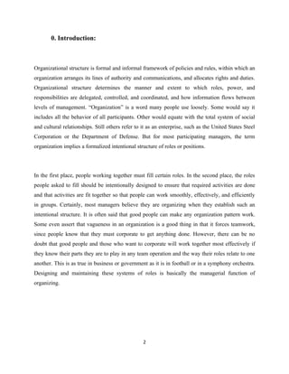 0. Introduction:



Organizational structure is formal and informal framework of policies and rules, within which an
organization arranges its lines of authority and communications, and allocates rights and duties.
Organizational structure determines the manner and extent to which roles, power, and
responsibilities are delegated, controlled, and coordinated, and how information flows between
levels of management. “Organization” is a word many people use loosely. Some would say it
includes all the behavior of all participants. Other would equate with the total system of social
and cultural relationships. Still others refer to it as an enterprise, such as the United States Steel
Corporation or the Department of Defense. But for most participating managers, the term
organization implies a formalized intentional structure of roles or positions.




In the first place, people working together must fill certain roles. In the second place, the roles
people asked to fill should be intentionally designed to ensure that required activities are done
and that activities are fit together so that people can work smoothly, effectively, and efficiently
in groups. Certainly, most managers believe they are organizing when they establish such an
intentional structure. It is often said that good people can make any organization pattern work.
Some even assert that vagueness in an organization is a good thing in that it forces teamwork,
since people know that they must corporate to get anything done. However, there can be no
doubt that good people and those who want to corporate will work together most effectively if
they know their parts they are to play in any team operation and the way their roles relate to one
another. This is as true in business or government as it is in football or in a symphony orchestra.
Designing and maintaining these systems of roles is basically the managerial function of
organizing.




                                                  2
 