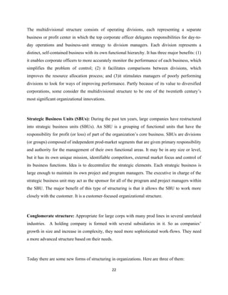 The multidivisional structure consists of operating divisions, each representing a separate
business or profit center in which the top corporate officer delegates responsibilities for day-to-
day operations and business-unit strategy to division managers. Each division represents a
distinct, self-contained business with its own functional hierarchy. It has three major benefits: (1)
it enables corporate officers to more accurately monitor the performance of each business, which
simplifies the problem of control; (2) it facilitates comparisons between divisions, which
improves the resource allocation process; and (3)it stimulates managers of poorly performing
divisions to look for ways of improving performance. Partly because of its value to diversified
corporations, some consider the multidivisional structure to be one of the twentieth century’s
most significant organizational innovations.



Strategic Business Units (SBUs): During the past ten years, large companies have restructured
into strategic business units (SBUs). An SBU is a grouping of functional units that have the
responsibility for profit (or loss) of part of the organization’s core business. SBUs are divisions
(or groups) composed of independent prod-market segments that are given primary responsibility
and authority for the management of their own functional areas. It may be in any size or level,
but it has its own unique mission, identifiable competitors, external market focus and control of
its business functions. Idea is to decentralize the strategic elements. Each strategic business is
large enough to maintain its own project and program managers. The executive in charge of the
strategic business unit may act as the sponsor for all of the program and project managers within
the SBU. The major benefit of this type of structuring is that it allows the SBU to work more
closely with the customer. It is a customer-focused organizational structure.



Conglomerate structure: Appropriate for large corps with many prod lines in several unrelated
industries. A holding company is formed with several subsidiaries in it. So as companies’
growth in size and increase in complexity, they need more sophisticated work-flows. They need
a more advanced structure based on their needs.



Today there are some new forms of structuring in organizations. Here are three of them:

                                                 22
 