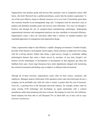 Organizations also produce goods and services that customers want at competitive prices. Bill
Gates, who built Microsoft into a global powerhouse, asserts that the modern organization “is
one of the most effective means to allocate resources we’ve ever seen. It transforms great ideas
into customer benefits on an unimaginably large sale.” Companies look for innovative ways to
produce and distribute desirable goods and services more efficiently. Two ways are through e-
business and through the use of computer-based manufacturing technologies. Redesigning
organizational structures and management practices can also contribute to increased efficiency.
Organizations create a drive for innovation rather than a reliance on standard products and
outmoded approaches to management and organization design.



Today, organizations adapt to and influence a rapidly changing environment. Consider Google,
provider of the Internet’s most popular search engine, which continues to adapt and evolve along
with the evolving Internet. Rather than being a rigid service, Google is continually adding
technological features that create a better service by accretion. At any time, Google’s site
features several technologies in development in development so that engineers get ideas and
feedback from users. Some large businesses have entire departments charged with monitoring
the external environment and finding ways to adapt to or influence that environment.



Through all of these activities, organizations create value for their owners, customers, and
employees. Managers analyze which parts of the operation create value and which parts do not; a
company can be profitable only when the value it creates is greater than the cost of resources.
Vizio Inc., a growing force in the flat-panel television industry, for example, creates value by
using existing LCD technology and developing an equity partnership with a contract
manufacture rather than producing television in-house. By keeping its costs low, the California-
based company has been able to sell flat-panel TVs as about half cost of those sold by major
electronics manufactures.




                                               26
 