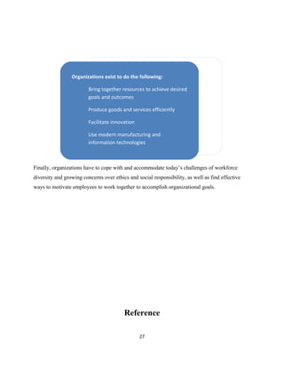 Organizations exist to do the following:

                         Bring together resources to achieve desired
                         goals and outcomes

                         Produce goods and services efficiently

                         Facilitate innovation

                         Use modern manufacturing and
                         information technologies



Finally, organizations have to cope with and accommodate today’s challenges of workforce
diversity and growing concerns over ethics and social responsibility, as well as find effective
ways to motivate employees to work together to accomplish organizational goals.




                                         Reference

                                                 27
 