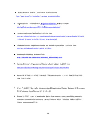 •    Web References. Vertical Coordination. Retrieved from

    http://www.webref.org/agriculture/v/vertical_coordination.htm



• Organizational Transformation, Departmentalization, Retrieved from:
    http://asifjmir.wordpress.com/2010/06/26/departmentalization/


•   Departmentalization Coordination, Retrieved from:
    http://www.biotechnicalservices.com/downloads/Departmentalization%20Coordination%20SQA
    %20Poster%20April%202008%20Poster%20Content.pdf


•   Blacksacademy.net, Departmentalization and business organizations , Retrieved from:
    http://www.blacksacademy.net/content/3657.html


•   Reporting Relationship, Retrieved from:
    http://hrisguide.unc.edu/lessons/Reporting_Relationship.html


•   BusinessDictionary, Organizational Structure, Retrieved July 25, 2010, from

    http://www.businessdictionary.com/definition/organizational-structure.html



•   Koontz H., Weihrich H., (2008) Essentials Of Management (pp. 141-144), Tata McGraw- Hill,
    New Delhi 110 008




•   Myers P. S. (1996) Knowledge Management and Organizational Design, Butterworth-Heinemann
    313 Washington Street Newton, MA 02158-1626

•   Simons R. (2005) Levers of organization design: how managers use accountability systems for
    greater performance and commitment, Harvard Business School Publishing, 60 Harvard Way,
    Boston, Massachusetts 02163




                                               29
 
