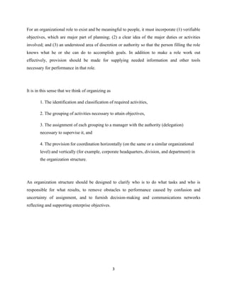 For an organizational role to exist and be meaningful to people, it must incorporate (1) verifiable
objectives, which are major part of planning; (2) a clear idea of the major duties or activities
involved; and (3) an understood area of discretion or authority so that the person filling the role
knows what he or she can do to accomplish goals. In addition to make a role work out
effectively, provision should be made for supplying needed information and other tools
necessary for performance in that role.




It is in this sense that we think of organizing as

       1. The identification and classification of required activities,

       2. The grouping of activities necessary to attain objectives,

       3. The assignment of each grouping to a manager with the authority (delegation)
       necessary to supervise it, and

       4. The provision for coordination horizontally (on the same or a similar organizational
       level) and vertically (for example, corporate headquarters, division, and department) in
       the organization structure.




An organization structure should be designed to clarify who is to do what tasks and who is
responsible for what results, to remove obstacles to performance caused by confusion and
uncertainty of assignment, and to furnish decision-making and communications networks
reflecting and supporting enterprise objectives.




                                                     3
 