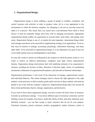 1. Organizational Design:


   Organizational design is about enabling a group of people to combine, coordinate, and
control resources and activities in order to produce value, all in a way appropriate to the
environment in which the business competes. So, designing is not just an one-step action but
rather it is a process. This means that, you cannot have a pre-dominant form which is fixed
forever. It must be constantly change and evolve with its changing environment. Appropriate
organizational design enables an organization to execute better, learn faster, and change more
easily. Organization Design is one of –or maybe the most important– determinant things which
each manager must know to be successful in implementing strategy in an organization. To do so,
they must be masters in strategy, accounting, psychology, information technology, and many
other fields. To be successful in organizational design, it is not important to be good in just one
or two fields and the areas are interdependent to each others.

In every job, worker’s actions are influenced by the situation in which the person works in. As a
result, to achieve an effective performance, companies must align various organizational
features. Organization design interventions deal with modifying elements of an organization’s
structure, including the division of labor, allocation of decision rights, choice of coordinating
mechanisms, delineation of organizational boundaries, and networks of informal relationships.

Organizational performance is the result of the interaction of strategy, organizational context,
and individual behavior. This means managers need to choose the right approach to the right
markets, create processes to deliver quality goods and/or services to those markets, and motivate
people to act in line with the company’s objectives. Organizational design takes into account all
three critical performance factors: strategy, organization, and motivation.

If you want to know about organization design, you have to know the basic forms of structure.
Consider an architecture analogy – if you know different types of structures commonly used for
building a house for example, town-house, studio flat, blocks of flats, open plan, detached, semi-
detached, terraced – you can then accept or reject structures that do not fit your purpose.
Functional structures, process structures, product, geographical, market structures, matrix or


                                                 4
 