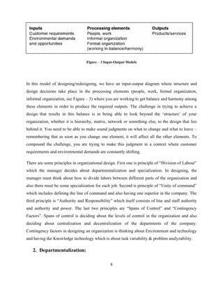 Figure – 3 Input-Output Models




In this model of designing/redesigning, we have an input-output diagram where structure and
design decisions take place in the processing elements (people, work, formal organization,
informal organization, see Figure – 3) where you are working to get balance and harmony among
these elements in order to produce the required outputs. The challenge in trying to achieve a
design that results in this balance is in being able to look beyond the ‘structure’ of your
organization, whether it is hierarchy, matrix, network or something else, to the design that lies
behind it. You need to be able to make sound judgments on what to change and what to leave –
remembering that as soon as you change one element, it will affect all the other elements. To
compound the challenge, you are trying to make this judgment in a context where customer
requirements and environmental demands are constantly shifting.

There are some principles in organizational design. First one is principle of “Division of Labour”
which the manager decides about departmentalization and specialization. In designing, the
manager must think about how to divide labors between different parts of the organization and
also there must be some specialization for each job. Second is principle of “Unity of command”
which includes defining the line of command and also having one superior in the company. The
third principle is “Authority and Responsibility” which itself consists of line and staff authority
and authority and power. The last two principles are “Spans of Control” and “Contingency
Factors”. Spans of control is deciding about the levels of control in the organization and also
deciding about centralization and decentralization of the departments of the company.
Contingency factors in designing an organization is thinking about Environment and technology
and having the Knowledge technology which is about task variability & problem analyzability.

   2. Departmentalization:

                                                6
 