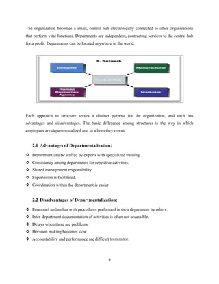 The organization becomes a small, central hub electronically connected to other organizations
that perform vital functions. Departments are independent, contracting services to the central hub
for a profit. Departments can be located anywhere in the world.




Each approach to structure serves a distinct purpose for the organization, and each has
advantages and disadvantages. The basic difference among structures is the way in which
employees are departmentalized and to whom they report.


   2.1 Advantages of Departmentalization:

 Department can be staffed by experts with specialized training.
 Consistency among departments for repetitive activities.
 Shared management responsibility.
 Supervision is facilitated.
 Coordination within the department is easier.


   2.2 Disadvantages of Departmentalization:

 Personnel unfamiliar with procedures performed in their department by others.
 Inter-department documentation of activities is often not accessible.
 Delays when there are problems.
 Decision making becomes slow.
 Accountability and performance are difficult to monitor.



                                                9
 