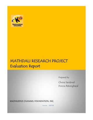 MATHDALI RESEARCH PROJECT
Evaluation Report
Prepared by:
Chona Sandoval
Donna Batongbacal
KNOWLEDGE CHANNEL FOUNDATION, INC.
J u n e , 2 0 1 8
 
