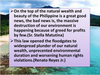 On the top of the natural wealth and
 beauty of the Philippine is a great good
 news, the bad news is, the massive
 destruction of our environment is
 happening because of greed for profits
 by few.(Sr. Stella Matutina)
This law opened the floodgates to
 widespread plunder of our natural
 wealth, unprecented environmental
 duration and worsening human rights
 violations.(Renato Reyes Jr.)
 