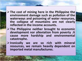  The cost of mining here in the Philippine the
  environment damage such as pollution of the
  waterways and poisoning of water resources,
  the collapse of mountains are not clearly
  reflected in the income accounts.
 The Philippine neither brought to economic
  development nor alleviation from poverty .It
  cause more hardship and environmental
  catastrophe.
 Ironically we are so rich with mineral
  resources, we remain heavily dependent on
  imported metal manufactures.
 