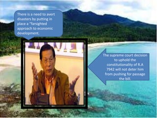 There is a need to avert
disasters by putting in
place a “farsighted
approach to economic
development.




                           The supreme court decision
                                  to uphold the
                              constitutionality of R.A
                             7942 will not deter him
                            from pushing for passage
                                      the bill.
 