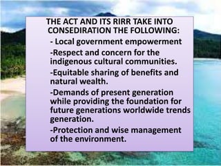 THE ACT AND ITS RIRR TAKE INTO
CONSEDIRATION THE FOLLOWING:
 - Local government empowerment
 -Respect and concern for the
 indigenous cultural communities.
 -Equitable sharing of benefits and
 natural wealth.
 -Demands of present generation
 while providing the foundation for
 future generations worldwide trends
 generation.
 -Protection and wise management
 of the environment.
 